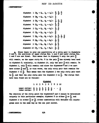 REF ID:A64554
GellfiJ&tr.D11
Alphabet 1 (Sp • Zc IIp • le ): 2 4 6
r a' r
Alphabet 2 (Mp • ICc, Op • Ye): 1
r
Alphabet 3 (Rp • De, Ap • Oc): I, 2, ~
Alphabet 4 (Lp • l'cIIp • Ac): I ~
7' 2
Alphabet 5 (Lp • Cc I Ep a 0c) : ~It
Alphabet 6 (Tp •Xe, Ap • Ic):
8
B'
Alphabet 7 (Rp • Be, Bp • Oc): ~I ~I f1 f
Alphabet 8 (Mp • Ve, Op • Ee) :
t1
~
Alphabet 9 (Sp • De, Bp •Ye): i1
~
Alphabet 10 (Fp • TcIIp • Ee) : ~I~
I.• Since there is ~ one poaaibility of a strip pair in Alphabets
2 and iS, the "PO•itiona ot upper strips loa. 1 and 8 and lover strips Noa.
1 and 8 are nov fized. Thia •ans that in Alphabet 4 ~ the pair~
v1ll remain, as the upper strip No. 8 iD the pair ~has alreacQ' been used
in Alphabet 6; a1m1larly, in Alphabet 10, ~ the pair ~ v111 remain. In
Al-phabet 1, only j v1ll rem.in; and since tor AlpbabeUI 8 ancl 9 ve JllWlt
have either iand ~,or vice versa, the onl1' strip pair tbat remaina tor
Alphabet 7 is t Thia mana that f'or Alphabet 3 the onl.7 strip IBir must
be ~' 8.114 that the only strip pa.1r tor Alphabet 5 is !· The stri"PS that
have been t1xed are as tollon:
Alpha.bet
1 2 3 4 5 6 7 8 9 10
U'PP'r strips: 2 1 0 4 I 8 2 • • 2.
lower strips: 3 r g' 7 5 B' 2 0
The iclentity of the strip pairs for Alphabe1B8 and. 9 cumot be cleterm:ined
uniquely in thia particular example; Alphabet 8 ia either i or ~' anc1.
Alphabet 9 is either ~ or t; either combination v1ll clecipher all crn>to-
grama sent in the ,.. lt8J' aa the one just sol.ved.
..
,.
 