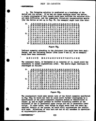 REF ID:A64554
!!.· The foregoing solution ia preclicated on a knavledge of tbe
clev'ice and i ta strips. It ve had not knoVD anything about the Qevice,
a single cryptogram of fair length vould bave sufficed tor solution Vith-
out mch clitficult7, and the compl.etely tilled-out reconatruction •trix.
(tor t11e clevice as set up in Fig. 84, tor example) might 1ook like this:
P: A B C D B P G B I J K L M N 0 P Q R S T U V W X Y Z
1 AHJKBLMIIPQRSTOVVXZBUCDFYG
2 IXZBOCDFUGBJKLYMBPQRASTVBW
3 OMNPUQ.RSYTVWXZABCDl'GIBJKIL
4 UZBCYDl'GABJKLMB.IPQBSITVVOX
C: 5 I R S T 0 V W X U Z B C D 1 Y G B J K L A M I P B Q
6 IPGBOJICLUMBPQRYSTVWXAZBCBD
7 IKLKORPQURSTVWYXZBCDAl'GBBJ
8 ULMIYPQBASTVVXBZBCDFIGBJOIC
9 ULMBYPQ.RASTVWXBZBCDJ'IGBJOK
W YQBSATVWBXZBCDIPGHJKOLMBUP
J'1gure 86!,.
Inclirect •Jllllll&tl"J' extending to the plaintext lim would have been mlli-
featecl, &Del the fol.lawing chains (f'rom lines 4 and 10, aa an example)
would have been recOYered:
(A B I 0 U Y) (B R J Z Q B X P G V I P V M D T L C S K)
ib8 conaonant chain, it decimted at an interval. of -3, YOUld yield the
consonants in norml al:phabetical order. Tbe •tr1x might thereupon be
rearranged u tollova:
P: A B I 0 U Y B C D F G H J K L M N P Q R S T V V X Z
1 ABIOUYBJICLMBPQRSTVVXZBCDFG
2 IOUYABXZBCDFGHJKLMNPQRSTVW
3 OUYABIMBPQRSTVVXZBCDJ'GBJKL
4 UYABIOZBCDFGBJICLMIPQRSTVWX
C: 5 I 0 U Y A B R S T V V X Z B C D P 0 BJ K L II B P Q
6 IOUYA.IFGBJICLMlfPQBSTVVXZBCD
7 IOUYABKLMIPQRSTVWXZBCDJ'GBJ
8 UYABIOLMBPQBSTVWXZBCDJ'GBJK
9 UYABIOLMBPQRSTVWXZBCDFGHJK
W YABIOUQRSTVWXZBCDPGBJKLMIP
11gure 86!!,.
The cryptanaly'at would :mk.e mental note of the direct •JDlll8trJ mniteated
in Fig. 86!!) he vould see that he could solve further Cl')"Ptogram by- a
mditication ot the plain-component sequence mthod aa demonstrated in
aubpar. !; and he might -perba"PS be torner bliaafully umware of the
existence of the 10 permu.table upper stripa and the 10 permu.table laver
stri"PB• In other vords, even though he might never kDoW the exact m-
chanical cletaila or the a711tem, he could still cryptanal.JZe the traffic
Vith ease. Situations of this sort are not at all UDCOlllllOD in operation-
al cryptanal.¥tic practice.
eefiiWTlAL 235
 