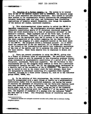 REF ID:A64554
77. Solution of a further epmPle•--!,• The aysta to be treated
here is one of the mchiDe ciphers used by AGGBISSOR, the mneunr enellY
in U.S• .1o1nt 111Ul8U'Nra and training exercises. Thia syat• is included
bere because in its aryptanalyais certain interesting and pedagogically
T&l.uable techniques com into 'Pl&1', and furthermore som interesting
applications of S1Jllll8t17 present themelves, even though tbe alphabets
of the :mchine a;re random, noarelated alphabets.
b. ~· electramcbanical cipher DBChine is called the zaf.lio in
Aggressor nomnclature. The cryptographic principle embodies a poly-
al.pbabetic aubatitution •trix of 25 reciprocal. nonrelated &1.-pbabeta
which are vired electrically in a bank of uDi.aelector awitchea7 in the
mcb.1ne 's interior. These alphabets are of the Porta tne, in which
there are tvo distinct "tamilies" of 13 letters each; a letter in one
tamUy bas as its equivalents ~ tba JJ letters in the other tamily.
The exact composition of the letters composing the two ta.milies is de-
termined by the plugging of a aml1 plugboard located on the front -panel
of the ZBN-4o. The p1ugboarcl serns a threefol.d purpose: (1) it deter-
mines the ccmpoaition of the two tam.lies; (2) it changes the identity
of the letters in the internally-wired matrix into isomorphic equivalents
of the rows of the •trix; and (3) it permutes the order of the ran of
the basic •trix. These three aspects will be explained in detail sub-
sequentl.7.
c. There are several procedures in using the ZBN-!tO, giving rise
to a iumber of c11fterent types of cryptoaystem. The p&1"ticular crypto-
syatem with which we will be concerned in this c11scuasion produces cr,ypto-
grams enciphered by pol.)'alphabetic aubstitution of a period of 25, w1th 25
reciprocal, nonrelated, Porta-type alphabets. '!he two va.r:lables in this
cryptosJBtell are (1) the plugging which rem.ins in force for a pa;rticular
cryptaperiod (uauall.7 one day), and (2) the starting pq1nt (determined by
a specific key) of the succession of the 25 alphabets. The specific key
-.y be va;ried at v1ll by the cipher clerk for each •ssage; tbase keys
are designated by indicators conaiating of a consonant-vowel digraph
repeated, 1"ollaved by a fixed letter (usually X), auch aa in the indicator
groups BABAX, VBVBX:11 etc.
!• In the solution of this cryptos)'Btem, the initial. crntana.J)'Bia
would be accoaplished vith a small volum ot trattic as a 'P011&lt>habetic
substitution cipher vi.th 25 nonrelated alpbabeta 11 and during the course
of solution the pheDODBna of reciprocity and the Porta-like tud.lies would
haye been observed and used to advantage. The sequence reconatruction
-.tr:Lx 111.ght look aa in Fig. 87, belov11 uaing BD1' one of the al.-pbabeta
&l"bitra;r~ as the starting point for nAJ.pbabet 1 n of the •trix; in this
case, the sequence of alpha.beta of a message With the indicator "BABAX"
baa been used as a base. (All reciprocal values of recoveries have been
:filled in.)
7 Uniselector switches are mult1pole-multilevel switches such as those used in automatic dialing
telephone systems.
236
•
..
 