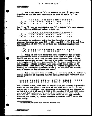 ..
..
..
REF ID:A64554
&,• l'ov ve my take rov •en, tar example, ot tbe • ' • •trix and
tranatorm it into its uact equivalents in terma of •trix n °'•, u
fol.lava:
( ~) C:
(•) !:
l 2 3 4 5 6 'l 8 9 10 11 12 1314 15 16 l'l 18 19 2021 22 23 24 25
RLR ODOB JBIRL IBB IB
B B Z Z A SB 8 J JJ
Row •en of n ~n may be iclantified aa rCJll' nT• ot Matrix nCI( n, which results
in the tallowing ac141tioml "TBJ.uea in both ran:
(p) C:
(.c. ) T:
1 2 3 4 5 6 'l 8 9 10 11 12 1314 15 16 l'll8 19 20 21 22 2324 25
BLR ODOB JBIRL IBB BBO
IKB ZBZC AJSIK SCJ JJZ
'l'raDaterring the equivalent pdra from the foregoing to our recOYerecl
pl.uging, including the plira A( P) •K(ot) and C( ~) • T(•) clarind troll
the -permu.tation of the ron, we now have the toll.owing pl.ugging recon-
atrw:tion:
·~ n: AB C DB F GB I J IC L KI 0 P QR S TU VV XY Z
•-.. n: MC TI J V A K 0 S Z BG B B
h. Bnough of the basic theory baa been demnatrated how the fore-
going-procedures could be continued with other rows ot a partially re-
covered new •trix, permitting the easy reconstruction ot the relative
'Plugging between key period.a. Bovever, a partially recovered matrix of
a new crntoperiod ia not a prerequisite tar the reconstruction of the
D8V pl.ugging; a simple technique based upon a crib attack. Vill DOV be
cla:amatrated. Thia tecbnique, iDVOl.rtng an intereatine; application of
SJJlllllltr;y in cross-equating between values ot two ditterent key period&,
will be treated in the subparagraph& below.9
i. Let ua aaaum ve have aftilabla, in a new key period, the follalling
•••eie auapectad of begimd.ng with the opening stereotype "lm'BRINCB YOUR
MISSAGBn:
BABAX PCBJJ ZSQIZ IJVDK BBZJI JDIFK
BBBBF ASMLT JMZAD BBBPI UVJIQ
The indicator, BABAX, ahon that the beg1DD1ng of the sequence of alphabets
starts at the same point in the cycle as the BABAX matrix in Pig. 87 far
the earlier cryptoperiocl. The recoverable letter-families are obsernd to
be (A D B G 0 Q R u Y) and (C I J M p v Z) I and al.ao (P S) ancl (B 1) which
are aa 19t indeterminate as to which of the l.arger cba1na they belong.
From this it is obVioua that the next word ot the crib is not •ltlJMBE•,
since the 22d letter, De, cannot represent Up becauae D ancl.U are in the
·-~·
§ Tbfs method was first pointed our to me by Mr. William E. May.
239
 