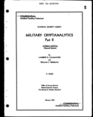 ..
•
•
•
•
•
REF ID:A64554
CONFIDENllAL
Modified Handling Authorized
NATIONAL SECURITY AGENCY
MILITARY CRYPTANALYTICS
Part II
INTERIM EDITION
(Second Section)
By
LAMBROS D. CALLIMAHOS
•nd
WILLIAM F. FRIEDMAN
S-70,012
Off'ice of Tr•1n1n9 S.rvica
N•tional Security Asency
Fort Georse G. Me.de, M•rylend
Febru•ry 1958
CONFIDENTIAL
Modified Handling Authorized
 