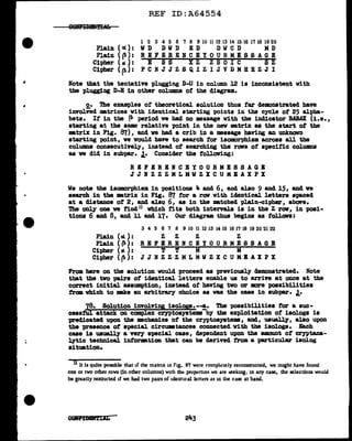 Plain ( ot ) :
Plain ( (!):
Cipher ( at ) :
Cipher ( p):
REF ID:A64554
l 2 3 4 5 6 7 8 9 10 11 12 13 14 15 16 17 18 19 20
WD DWD ED DWCD MD
REFERENCEYOURMESSAGE
E SS XZ ZSOIC SZ
PCNJJZSQIZIJVDMHBZJI
Note that the tentative plugging D-U in colUJCD l2 is inconsistent with
the p1ugging D-E in other colUJDllS of the diagram.
o. The examples of theoretical. solution thus tar demonstrated haw
invo1Y°ed matrices vith identical. starting points in the cycle of 25 alpha-
bets. It in the ~ period ve had no message with the indicator BABAX (i.e.,
starting at the same relative point in the new matrix as the start of the
m.trix in Fig. 87), and we bad a crib in a message having an unknown
starting point, we would have to search tor isomorphism across all the
columns consecutively, instead of searching the raws of specific colwma
as we did in subpar. J.• Consider the following:
REFIRBNCEYOURMESSAGB
JJHZZZMLMWZXCUMEAXPX
We note the isomorphism in positions 4 and 6, and al.so 9 and 15, and ve
search in the •trix in Fig. 87 tor a raw vith identical. letters spaced
at a distance of 2, and al.so 6, as in the •tched p1ain-cipher, abOV'e.
The only one we find 11 vbich tita both interval.a is in the Z raw, in posi-
tions 6 and 8, and ll and 17. Our diagram thus begins as follawa:
3 4 5 6 7 8 9 10 II 12 13 14 15 16 17 18 19 20 21 22
Plain (cl): z z z z
Plain ( jl): REFBRENCEYOURMESSAGB
Cipher ( at. ) : T T M M
Cipher ( ~): JJNZZZMLMWZXCUMBAXPX
From. here on the solution would proceed as previously demonstrated. Note
that the two pairs of identical. letters enab1e us to arrive at once at the
correct initial assumption, instead of having tvo or more possibilities
f'rcm. vhich to mite an arbitrary choice as was the case in subpar. J.•
f!Jl· Solution involvipg isolop.•-!,• The possibilities tor a suc-
cess attack on complex cryptoayste111& by tbe exploitation of isologs is
predicated upon the :mecbanics of the cryptosyatema, and, usually, al.so upon
the presence ot special cirCU111Btances connected with the iaologs. Each
case is usually a wey special case, dependent upon the amount ot cryptana-
lytic techn1cal. intorm.tion tbat can be derived tram. a particular iaolog
situation.
ll It is quite poSSlble that if the matrix m Fig. 87 were t·ornpli=tely recunsuucted, we might have found
one or two other rows (in other columns) with tht: pro~rties we are ~eking, in any case, the selections would
be greatly restricted if we had two pairs of identical lcrters as in the case at hand.
OJMLAJflAL
 
