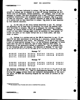 REF ID:A64554
b. It has been indicated in subpa.r. 62i hov the procedures of an
attack on isologs my be adapted to a case of iaologs involving tvo dif-
ferent sets of unrelated, random al.phabets. For example, even it the two
messages in subpar. 62b were enciphered With 4 and 5 distinct unrelated
alphabets respectively7 the procedures given in subpa.rs. 62!, to l could
be used f'or solution. ibus a partial recovery of' some of the al:pbabets
of a system such as that described in subpa.r. 75@. would be made poasib1e
by this special solution. -
c. In the case of' the strip system described in par. 76, iaologa
are generally not of much help in solution; but since the general solu-
tion described in subpars. 76! and !. is adequate for solving a single
message, an isolog attack is only of academic importance. Nevertheless,
a pair of very short isologa might still be solvable in this system, if
either t.he plain or the cipher strips are in a fixed order, and this
order is known.
d. Isologs in a system such as the ZEN-4o described in par. 77 are
again-of not much assistance in arriving at a solution, unless further
special cirCU111Btances also exist. For instance, if ve bad in this system
a pair of cross-period isologs (i.e., in two different pluggings) in which
there were tvo sets of' families, and if' these families were known, an
adaptation of' the generatrix method is pcssible.1:.:! Let us suppose that
in the f'olloving pair of isologs~ the tam.1.lies of Message "A" are known
to be (A B D E G H L U V W X Y ZJ and (C F I J K M :N 0 P Q R S T) 1 and
MOMOX
HCYYS
GKCCL
RE REX
YGXJO
YSURB
OBKXS
GWWCB
ZZZHX
Sl!'SBO
YD PRU
BTYRU
Message "A"
DCGWA
ZZXGX
KGGBW
MGVGH
UUNCC
Message ''B"
DYAET
ETCl!'U
i'FGQU
ZHTFZ
CLUBT
UKOHL
GBZAM
CXBJl!'
OHVJW
LPFZD
X T KW T
UXBTJ
JYSSI
the :tamilies ot Message ''B" are known to be (A C E G li I J K L M N 0 P) and
(B D F QR S TU VWX Y Z). Then by superimposing Message "A" and ''B" and
vriting the common letters which can represent decipherments of' the verti-
cal -pairs1 ve have the following diagram tor the first 30 letters of' the
massages:
12 Tlus ntuatJ.on may of course also anse in mod1f1ed Porta systems.
eenPm:arrrrAx.
 