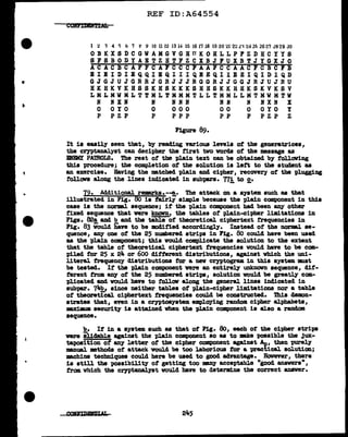 REF ID:A64554
1 2 'l 4 "i 6 7 ~ Y 10 1112 1314 15 16 l'i 18 19 20 :tl 222'1242fi 2627 2829 JO
OBKXSDCGWAMGVGHTIKOHLLPFZDHCYYS
SFSBODYAETZHTFZCXBJFUXBTJYGXJO
ACACBCAFFCAFCCCFAAFCCAACFCBCFB
BIEIDIEQQIBQIIIQEEQllEEIQIDIQD
GJGJUJGRRJGRJJJRGGRJJGGJRJUJRU
HKHKVKBSSKHSKKKSHBSKKHHKSKVKSV
LMLMWMLTTMLTMMMTLLTMMLLMTMWMTW
N IXN N INN NN N NXN X
0 OYO 0 000 00 0 OYO Y
P PZP P PPP PP P PZP Z
Figure 89.
It ia easily seen that, by reading various levels of the generatrices,
the ceyptanal.yst can decipher the first two vords of the message as
mEMY PAmOIB. The rest of the plain text can. be obtained by folloving
this procedure; the completion of the solution is left to the student as
an exercise. Having the matcbed plain and cipher, recovery of tbe t>lugging
f'ollovs along the lines indicated in sub'pa.rs. 77!. to 2.•
79. .AdditioDal remarks.--!,• The attack on a system such as that
illustrated in Fig. 80 is fairly aimpl.e because the p1ain component in this
case is the norml sequence; if the plain cmponent had been any other
fixed sequence that were kncnrn, the tables of plain-cit>ber limitations in
Figs. Bea and b and the table of theoretical ciphertext frequencies in
Fig. 83 Would iiave to be modified accordingly. Instead of the normal se-
quence, any one of the 25 numbered strips in Fig. 8o could have been used
as the plain component; this would complicate the solution to the extent
that the table of theoretical cit>herte:xt frequencies would have to be com-
piled tor 25 x 24 or 600 different distributions, against which the uni-
literal. frequency distributions for a new cryptogram. in this system mat
be teated. If the plain component were an entirely unknown sequence, dif-
ferent from any of the 25 numbered strips, solution would be greatl.1' com-
'Plicated and would have to f'ollov along the general lines indicated in
subpar. 74~ since neither tabl.es of 'Plain-cipher limitations nor a tab1e
of theoretical ciphertext frequencies could be constructed. ihis demon-
strates that, even in a crntoaystem employing randolll cipher alphabets,
m,ximnm security is attained when the plain component is al.so a random
sequence.
b. If in a system such aa that of Fig. ao, each or the ci'(>her atrit>11
were alldable against the plain component SO as to DBke t>OBSible the jux-
taposition ot any letter of the cipher component against Ao, then -purely
:manual. •thods of attack would be too laborious tor a practical. solution;
machine techniques could here be used to good ad'V'&ll.tage. However, there
is still the possibility of getting too mny acceptable "good answers",
from which the cryptanalyst would have to determine the correct answer.
245
 
