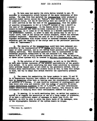 REF ID:A64554
c. We have seen hov easily the strip device treated in par. 76
succuibs to cryptaDalytic attack because of the DBjor weaknesses of this
system. The aame firm that mrketed the transJ>Ositeur later produced a
modified cipher cJevice called tbe "Sph1nx11
; this latter aevice also bad
10 compound strips, but the 20 half-strips were not l.imited to an upper
or lower position aa was tbe case of the tr&DSJ>OBiteur, thus the number
ot possibl.e &rrangeMnts is 20! or 2.4xl.ol8 instead of the l.3Xlol.3 in
the case of the trans1>0siteur. In the Spb:inx c1svice there is no con-
sona.nt-to-conaommt and VCJVel-to-vowel limitation as there ia in the
transJ>O&iteur, ao it looks as it the Sphinx is a decided illprove•nt over
i ta predecessor; honver,, in order to ake the system easy to use by a
cipher clerk, aam of the strips are direct standard, others are reversed
stamarcl sequences. Therefore tor each of the 10 colUlllD& ve v1ll have
Vigenere encipherment with either direct or reversed standard alphabets,
depending upon the identity of the strips used in the particular positions
--vbat an "improvemnt"!
!• DI.a security of the trans'PO&iteur could bave been enhanced con-
siderabl.y by the incorporation of 20 randcm halt-strips, not 11mited to
upper or lower position, and by not having fixed plaintex:t and ciphertext
reading positions. Thia V82"iable-generatri:x idea ia incorporated in the
Jefferson principl.e exempl.itied by the now obsolete u.s. Arlq cipher
deTice M-9if.,13 and in strip systems related to this device. Tbe solution
ot these latter systems will be treated in Military Cmtanal.ytics, Part llI.
!.• In the solution of the tr&DSJ>O&iteur, as veil as in the ZEN-40,
ve have seen further instances of the general applicability of the genera-
trix mthod. It is quite surprising how J118JJ¥ times solutions to cryptana-
lytic problema depend upon or are aided by the generatrix mthod, with or
without minor modifications; the student would do well to keep this always
in mind, and try to aclapt this method wherever the opportunity presents
itsel.t.
t. The reason for emphasizing the l.arge numbers in pars. 75 and 76
is tod.emonatrate forcibly that numbers of combinations, permutations, or
keys 'by themselves often have no bearing upon the cryptanalytic complexity
ot solution of a system. If some would-be inventors of cryptographic sys-
tems vould onl,y atop and consider that the Dumb!~ of possible 26-letter
simele substitution alphabets is 261 or 4.o3x].oi=:o, and that nevertheless
s1m:pla substitution ciphers are solved quite readily, they should be more
circumspect in band11ns about their astronomical numbers too glibly.
I.• In passing, it is worth •ntioning that, no matter bow complex a
system is as regards the generation or use of a large number of alphabets,
it ve bave a sufficient number of messages in depth (say 25-30,, tor
English), ve will be able to solve the plain texts of the messages, even
if the cryptographic features of the system remain an enigm.
13See subpar. 6c , Appendix 6.
246
..
..
 