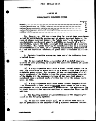 REF ID:A64554
CHAP'm XI
POLYALPHABETIC BIPARTITE SYSTEMS
Paragraph
General•••••••••••••••••••••••••••••••••••••••••••••••••••••••••••••••••••••••••••• 80
Analysu of a sunple case: the "N1Jnhst" cipher......................................... 81
AnalySJs of a more comphcated example............................................... 82
Analysis of syllabary square system~ with ~uperenc1pherment................. •••••••••••••• 83
Additional remark~................................................................. 84
80. General. --a. All the ayate• thus tar treated have been charac-
terized by PolJalpbabetic enciphermnt of single p1aintext letters. In-
stead of single plaintext letters, the "plain text" to be subJected to
polyal.phabetic encipherment might be :multiliteral elements of a first
substitution, such as tbe left- and right-band components of' a bipartite
substitution. Thia "pl.ain text" may be considered either as a seconclar;y
or intermediate plain text, or as a prilllfarY encipherment; hereinafter ve
will use the expression "intermediate plain text" to describe this situa-
tion.
b. Periodic bipartite systems my take one of' the following three
principal forms:
(1) In the simplest form, a succession of' B unrelated bipartite
mtrices is used cyclicall.7 to encipher the successive letters of a plain-
text message.
(2) A single bipartite matrix With a fixed internal composition is
used, the coordinates of' which are al.id in a manner giving rise to pol.y-
alphabetic substitution. For iDBtance, if the row coordinates of' a 5x5
mtrix coDBisted of the digits 1-5 and the column coordinates cODBisted
of the digits 6-0, the successive letters of' the plain text might be
enciphered v1th a cycl.ical shift of either the row or the column coordi-
nates, or both.
(3) A single bipartite matrix with fixed internal composition and
fixed coordinates is used, With an additive superimposed on the primary
encipherment to ;y1.el.d a pol.yal.pbabetic substitution. The addition of' the
key ml.ght involve either carr;ying addition, or noncarrying (1.e., mod 10)
addition.
c. The following remarks are generalizations of the ceyptanalytic
attack on the foregoing systems:
(1) In the case under aubpar. b(l), it is obvious that solution
must be predicated on the recover;y of the !. different matrices involvedo
247
 
