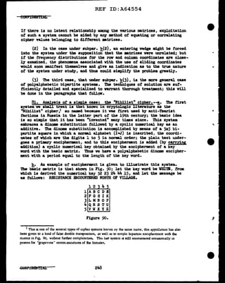REF ID:A64554
If' there is no latent relationship among the various matrices, exploitation
ot such a system. cannot be aided by alJ¥ method ot equating or correlating
cipher values belonging to ditterent •trices.
(2) In the case under subpar. b(2), an entering wedge might be forced
into the system under the supposition that the matrices were unrelated; but
it tbe trequency distributions tor the row and column coordinates are close-
ly examined, the phenomena associated vith the use of sliding coordinates
vould soon manifest themselves and give an indication as to the true nature
of the system under stud¥, and thus could simplify the problem greatly.
(3) The third case, that under aubp&'l". b(3), is the more general case
of polyalphabetic bipartite systems. The tecii'niquea ot solution are suf-
ficiently detailed and specialized to varrant thorough treatment; this v1ll
be done in the paragraphs that follow.
81. Analysis of a aimpJ.e case: the "Nihilist" cipher.--!_. '!he first
system. we aball treat is that known in cryptologic literature as the
"Nihilist" cipher,1 so named because it was first used by anti-Tsarist
factions in Russia in the latter part ot the 19th century; the basic idea
is so simple that it has been "invented" many times since. Thia system
embraces a diDOllMI substitution followed by a cyclic numerical key as an
ac1d1tive. The dinom substitution is accomplished by means of' a 5x5 bi-
partite square in which a DOrml alphabet (I-J) is inscribed, the coordi-
nates of vbich are the digits l to 5 in normal order; the plain text under-
goes a primary encipherment, and to this enciphermant is added (by carrYing
add1tion) a cyclic numerical key obtained by the encipherment of a key
word vith the basic matriX. Thus we have a polyalpbabetic dinome encipher-
ment vith a period equal to the length of the key vord.
b. An example of' encipherment is given to illustrate this system.
The bi'sic matrix 1& that shown in Fig. 90; let the key vord be WBI'l'B, trom
which is derived the numerical key 52 23 24 4Ja. 15, and let the message be
as follOV8: RESISTANCE ENCOUNTERED NORTH OF VILLAGB.
l 2 3 4 5
lABCDB
2FGHIK
3LMiiOP
4QRSTU
5VWXYZ
Figure 90.
1 Thu lS one of the several types of cipher systems known oy the same name, tlus appellatton has also
been given to a kmd of false double transposition, as well as to simple bipartite enc1pherment with the
matrix m Fig. 90, wid1out further cornplex1nes. Titll> last system 1S still encountered occasionally m
prisons for "grapcvme" comm.1n1cat1ons of the inmate'I.
248
...
 