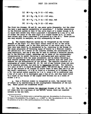 REF ID:A64554
(1) 22 • Ap + At (. 11 + 11) only,
(2) 30 • Ep + ' (. 15 + 15) only,
(3) 02 • Vp + vk (• 51 + 51) only, and
(4) 10 • Zp + Zit (• 55 + 55) only.
The first two dino:mes, 22 and 30, can occur quite frequently, but the other
tvo have a much smaller probability of occurrence.2 A further observation
in the Nihilist system. is that if the units digit of a cipher dinome is -'
it could have arisen only trom a pl.aintext 5 enciphered by a key of 5; and
if either the units or the tens digit of a cipher dinome is 2, it could
have arisen only from a plaintext 1 enciphered by a key of' l. These points
are very helpful in analysis, as v1ll subsequently be seen.
d. The c1assic Bihilist system. may be recognized by the Yirtual
abaenee of' the digit "l"; this digit cannot occur at all in the units
position of dinomea, and in the tens position it can occur only in the
very rare case Where Zn is enciphered by Zt_, resulting in the dinome 10.
The usual principles of factoring apply of course to a Nihilist cipher;
the period will be a factor of' the interYal between two occurrences of' a
long repetition, and the +teat •Y be used to confirm. a tentatin period.
But in the lfihillat cipher, advantage my be taken of ita cryptographic
idiosyncracies to pernd.t factoring a cryptogram much more quickly than
would be possible with the usual procedures, and to enable factoring a
much shorter message than would otherwise be poaaibl.e with tbe usual pro-
cedures for the determination of the period. The specific location in a
cryptogram ot cipher dino:mes 22, 30, 02, and 10 my furnish c1ues not only
as to possible periods, but also as to im:possible periods. For instance,
if' a pair of' 22's is found 2Jt. dinomes apart, the period may be taken to be
one of' the :factors of 24 (unless of course there is mare than one E in the
key word); conversely, if' a 22 is found at a distance of 45 dinomes f'rom.
a 30, the period cannot possibly be 5 or 9, since a 22 is preclicated upon
a key of' 11 and a 30 is contingent upon a key of' 15, and thus there would
be a clash or key values if' the cipher were written out on a width of'
either 5 or 9.
e. Once a Nihilist cipher is recognized as such, the easiest line
of attack is by capitalizing on the cryptographic weaknesses of' the sys-
tem.. ibeae points are enumerated below:
(1) The distance between two identical dinomes of the (22, 30, 02,
10) class will be a mW.tip1e of the period, unless there are repeated
letters in the key word.
2
Smee the key ln the Ndulm system is derived from plain text, the probability if a 30 oc<"'umng u
the ~quare of the probability of Ep m Englhh, i. e , (.1300)2 or Olb9, the probab1hty of a 22 is . 0054,
rhe probablluy of an O'l IS • 000~. and the probability of a 10 is only • 000001.
250
 