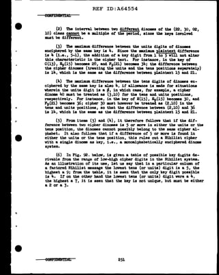 REF ID:A64554
(2) The inten&l. between two different dinomes of the (22, 30, 02,
10) class cannot be a multiple of the period, since the ke18 involved
must be dif'f'erent.
(3) The maximum dif'f'erence between the units digits of dinomes
enciphered by the same key is 4. Since the -.xiDIUDl plaintext ditf'erence
is 4 (1.e., 5-1), the addition of' a key digit from 1 to 5 will not alter
this characteristic in the cipher text. For instance, in the key of'
C(13), Ep(l5) becomes 28, and Fp(21) become 34; the difference between
the cipher dinomes (treating the units and the tens positions separately)
is 14, which is the same as the difference between plaintext 15 and 21.
(4) The maximum difference between the tens digits of' dinomes en-
ciphered by the same key is also 4, if' allowance is mde f'or situations
wherein the units digit is a ~' in which case, f'or example, a cipher
dinome 4o must be treated as (3,10) for the tens and units positions,
rea-pectively. For instance, in the key of E(15), Ep(l5) becomes 30, and
Fp(21) becomes 36; cipher 30 must however be treated as (2,10) in the
tens and units positions, so that the difference between (2,10) and 36
is 14, which is the same as the difference between plaintext 15 and 21.
(5) From items (3) and (4), it therefore tollova that if' the dif-
ference between tvo cipher dinames ia 5 or more in either the units or the
tens position, the dinomes cannot possibly belong to the same cipher al-
phabet. It also follows that if' a difference of' 5 or more is found in
either the units or the tens position, this rules out a lfihilist cipher
with a single dinome as key, i.e., a monoal.phabetically enciphered dinome
system.
(6) In Fig. 92. beloll', is given a table of' possible key digits de-
rivable trom the range of low-high cipher digits in the Nihilist system.
As an illustration of its use, let us say that in a particular column of
a factored Nihilist message the lowest tena (or units) digit is a 5, the
highest a 9; from the table, it is seen that the only key digit possibl.e
is 4. If' on the other band the l.owest tens (or units) digit were a 4,
the highest a 7, it ia seen that the key is not unique, but must be either
a 2 or a 3.
251
 