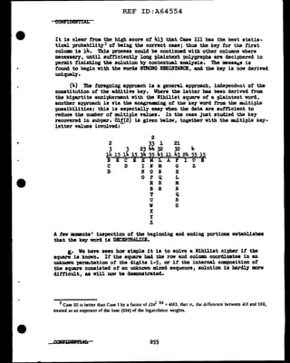 REF ID:A64554
It is clear from the high score ot 413 that Case III has the best statis-
tical probability3 of' being the correct case; thus the key for the first
column is 14. This process could be continued with other co.lumns where
necessary, until autf'iciently long plaintext polygraphs are deciphered to
permit finishing the solution by contextual aDBJ.ysis. The messaoe is
f'ound to begin with the words SmoNG RESISTANCE, and the key is now derived
uniquely.
(4) The foregoing approach is a general approach, independent of the
constitution ot the additive key. Where the latter bas been derived from.
the bipartite encipherment with the Nihilist square of' a plaintext word,
another approach is via the anagr&lllling of' the key word from the multiple
possibilities; this is especially easy when the data are sutf'icient to
reduce the number of' multiple values. In the case Just studied the k.ey
recovered in subpar. 8lf'(2) la given below, together with the multiple key-
letter values involved:-
2
2 33 1 21
3 3 23 44 32 32 4
~ 15 14 15 34 55 43 11 43 24 55 15
B E C E H M L A F I U E
C D I N M G Z
D N 0 N H
0 P Q L
R R M
8 s :N
T Q
U R
w s
x
y
z
A f'ev moments• inspection of the beginning and ending portions establishes
that the key word is DBCEN'mALIZE.
l• We have seen how simple it is to solve a Nihilist cipher if the
square is known. If the square bad the row and colwm coordinates in an
UDkDOVD 1M1r111U.tation of' the digits 1-5, or if the internal. composition of
the square consisted of' an unknown mixed sequence, solution is hardly more
difficult, as will now be demonstrated.
3 Case III is better than Case I by a factor of .2241 54 = 4163, that i~. tht! d1fforence between 413 and 259,
aeated as an exponent of die base (224) of the loganthm1c weights.
255
 