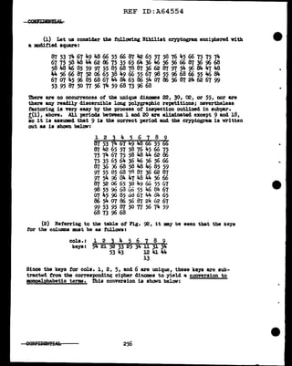 REF ID:A64554
(l) Let us consider the following Nihilist cryptogram enciphered Yi.th
a modified square:
87 53 74 67 49 48 66 55 66 87 42 65 57 58 76 45 66 75 75 74
67 75 58 48 44 62 86 75 35 65 64 36 46 56 56 66 87 36 96 68
~4846~~~"~~~~366287~54~84~48
44 56 66 87 52 06 65 38 Jt.9 66 55 67 98 55 96 68 66 55 46 84
67 07 45 96 85 68 67 44 84 65 86 54 07 86 56 87 21t. 62 67 99
53 95 87 50 TI 56 74 59 68 73 96 68
There are no occurrences of the unique dillODIB& 22, 30, 02, or 55, nor are
there any readily discernible long pol.ygraphic repetitions; nevertheless
factoring is very easy by the process of' inspection outlined in subpar.
f'(l), above. AU periods between l and 20 are eliminated except 9 and 18,
so it is assumed that 9 is the correct period and the cryptogram is written
out as is shown below:
l 2 3 4 5 6 7 8 9
87 53 74 67 49 48 66 55 66
87 42 65 57 58 76 45 66 75
75 74 67 75 58 48 44 62 86
75 35 65 64 36 46 56 56 66
87 3.s J6 68 58 48 46 85 59
~ 55 85 68 7A 87 36 62 87
97 54 96 04 47 48 44 56 66
87 52 06 65 38 49 60 55 67
98 55 90 63 Go 55 46 84 67
01 45 96 85 od 67 44 o4 65
86 54 07 86 56 87 24 62 67
99 53 95 87 50 TI 56 74 59
68 73 96 68
(2) Referring to the table of' Fig. 92, it my be seen that the keys
for the col:unma 11111St be as :f'Ct1l.ows:
co1s. : l 2 3 4 5 6 7 8 9
keys: 54 21 52 33 25 34 11 31 34
53 43 12 41 44
13
Since the keys for co1s. l, 2, 5, and 6 are unique, these keys are sub-
tractt:td from the corresponding cipher dinomes to yield a conversion to
mnoalphabetic terms. This conversion is shown below:
256
•
 
