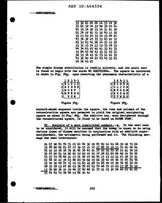 REF ID:A64554
33 32 21 24 24 14 53 14 32
33 21 12 14 33 42 32 25 41
21 53 14 32 33 lit. 31 21 52
21 14 J.2 21 11 12 43 15 32
33 15 43 25 33 14 33 44 25
lt.3 34 32 25 53 53 23 21 53
43 33 43 41 22 14 31 15 32
33 31 53 25 l3 15 53 14 33
lt.4 34 43 25 4J. 21 33 43 33
53 24 43 42 J,.3 33 31 43 31
32 33 54 43 31 53 11 21 33
45 32 42 44 25 43 43 33 25
14 52 43 25
The simple dinome substitution is readily- solvable, and the plain text
is found to begin vith the words NO ADDITIONAL. !he sqU&l"e as recovered
is sboVn in Pig. 94!_; upon observing the phenomena characteristic of a
12 4
lBLUIC
2AYBDR
3SONP
4MFBGK
5 VTW
Figure 94!_.
2 4 1
2BYDRA
J. U L I C B
,._ B F GK M
3BOPQS
5TVWXZ
Figure 94!?,.
keyvord-nd.xed sequence inside the square, the rova and columns of' the
reconstruction square are per11111ted to yield the original enciphering
square as shavn in Fig. 94b. The add1tive kef, when deci-phered through
the reconstructed square, is found to be baaed on WATER PUMP.
82. .Analysis of a more complicated enmple·-·!.· In the next case
to be considered, it Will be assUEd tbat the eneJQ" is known to be using
various types of diname matrices in conJunction with an additive super-
encipherment, tbe aritbmetic being perf'ormd mcd 10. The f'ollowing mH-
sage baa been intercepted:
259
 