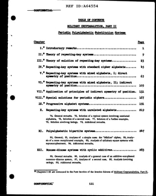 ...
•
•
•
Chapter
REF ID:A64554
TABLI or C01''m'l'S
MILI'rARY CR!PlMALftICB1 PART II
Periodic PogaJ.Pbabetic Substitution Systems
I.* Introductoey remarks•••••••••••••••••••••••••••••••••••••••
'
?!I!.
1
II.* 1'heo17 of repeatiag-ke7 a;vatema............................ 9
III.* 'l'heoey of aolution of repeating-kq ayatema................ 23
IV.* Repeating-ke;y a)'Bteu ¥1th atanclard cipher alphabets....... 45
v.* Repeatiug-ke)' S)'Btema v1th mxecl alphabetsI I; direct
•1J111Bt17 ot poa1tion••••••••••••••••••••••••••••••••••••••• 65
VI.* Repeatiug-key &)'Btema ¥1th lld.xecl alphabet&, II; 1D41:rect
•Jlllll8tl7 of position....................................... 105
VII.* Application o't principl.es of indirect a,_tz'J' of -poeition. 13J.
VIII.* Special solution& tor per1ocl1c ciphers..................... 167
IX.* Progressive al}>habet s7atema••••••••••••••••••••••••••••••• 191
lt. Bepeat1ng-ke7 syatellll ¥1th unrelated alphabets............. 219
74. General remarks. 75. Solution of a typical system involving unrelated
alphabets. 76. Solution of a second case. 77. Solution of a further example.
78, Solution 1nvolv10g isologs. 79. Additional remarks.
II. Polyal:phabetic bipartite a79tema........................... 247
80. General, 81. Analysis of a simple case: the "Nihilist" cipher. 82. Analy-
sis of a more complicated example. 83. Analysis of syllabary square systems with
supcrenc1pherment. 84. Additional remarks.
XII. Monome-dinome syate• Vith CJClic additives................ 283
85. General remarks. 86, Analysis of a general case of an additl.ve-enc1pheted
monome-dinome system. 87. Analysis of a second case. 88. Analysis involving
1soJogs. 89. Additional iemarks.
*Chapters I-IX are conrauu:d in the Fust Section of the Interim Edmon of Military Cryptanalytics, Part II.
iii
 