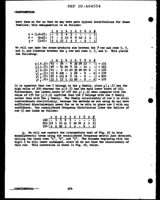 REF ID:A64554
bave them so tar so tbat ve my have more typical distributions tor these
families; this ••Jgamtion is as follova:
1 2
oC. • (1+4+8): - 5 3
~ • (2-t6):
l. (3+0):
7 - 9 10 4 8 12 5 3 -
5 l ~ 1 3 7 - 2 - 1
We will DOV take the cross-products sum between the ~row and rova 5, 7,
and 9; and likeviae between the J row and rove 5, 7, and 9. 'l'hia yields
the tollaving:
6
1<~,5): 32 2 - • 173
:r.( ~ '7): - Bl 20 8 16 - 10 - - • 163
:i'p,9): 49 - 9 1020322420 6 - • 170
i< ,,5): 35 4 l02 - 3 28 - 4 - 2 • 178
i< l '7): 20 1 153 2 6 14 - 4 - - • 200
:r< r,9): 35 l l 7 l 15 28 - 6 - 2 • 107
It ia &'PtJSNnt that rov 1 belongs to the r f'am1ly I since J. ( 'C I 7) has the
high value of 200 whereas the x((3 ,7) baa the much lover score of 163.
Furthermore, the lowest score of 107 tor x< r ,9) when compared vith the
value of' 170 for i< (1,9) confirms that rrN 9 belongs with the p tamily
rather than with the r family. The family' relationship of rov 5 is still
indeterminate atatiatically, because the mthods ve are using do not have
autticient d1acrim1natoey paver tor us to be able to place raw 5 with any
confidence. Our consolidated frequency distribution (leas the tallies of
rov 5) DOW' looks as f'ollova :
1
148
269 14 12 14 9 5
370 ~----------......._----------4_ ____,
h. We will DOW convert the intenadiate text of Fig. 97 t.o true
mnoalpbabetic terms using the consolidated frequency matrix just obtained,
calling the three rows "l•, 11
211
, and "3". The dinomes beginning with the
digit 5 we will leave unchanged, since ve do not know the relationship of
this rov. Thia conversion is shown in Fig. 99, belav.
264
--
...
 