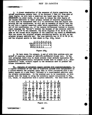 REF ID:A64554
1. A closer examination of the sequence of digits comprising the
column coordinates reveals that, it ve subtract 7 (mod 10) trom. each of
these d:lgita, we will have a numerical keJ based upon the key vord
ll>BABCHIST--in other vords1 we are able to reduce the even digita of
tbe clinom add1t1ves to their primey instead of relative equivalents.
It will also be discOYered that if 5 is subtracted from the digits com.-
prising the rov coordinates, ve Vill get an assembl.1' of digits that can
be put into a logical numerical order which undoubtedl.J is the original
set of rov coordinates; or, if the lateral differences (called in crn>to-
logic language the "deltas") between the diDOms of the relatin additive
kq 00 14 35 87 43 are examined, the delta sequence 14 2l 52 66 is the
aam aa the dincme delta sequence of the numrical key baaed on til>BARCHIST.
This DOV proves the original priJmr;y enciphering matrix, as veil as the
original primey additive ke7. The true additive 1te1 is 57 61 82 34 90,
and the original mtrix is that shown in Fig. lOOg_, belov.
5 6182 4 0
074.lMONABCBIST
852BDBFGJKLPQ
963 u v wx y z
Figure 100£_.
..t• We bave sb.ovn (in aubpara. !?_and g,) with this problem only' one
method of equating columns of additive-enciphered dinome text. In the
next paragraph there will be shown several other methods applicable tor
reducing polyal.pbabetically enciphered clinome text to simple (1.e., mono-
alphabetic) terms, without regard to tbe mechanics used to produce the
dinome intermediate text.
83. Analysis of syl.l.a.ba.ry square systems vith auperencipher:ment.--!,.
A logical extension of the idea of bipartite systems with encipherment is
a system wherein tbe original plain text 1& f'irst eociphered with a s1l-
labary' sqU&l"e or a code chart,, followed b:f' a aupe-rimposecl additive upon
the pri•l"1 enciphermeut. In the problem next to be considered, ve will
assUDlll! that the ene~ is using the syllabaey square 11.lust.rat.ed in Fig.
l~l, below, in conjunction with a cyclic additive. For this first situa-
CONPIDBlfT'.Dt't
1
2
3
4
5
6
7
8
;
l 2 3 4 5 6 7 8 9
"'
A 1 AL AN Am> AR ARE AS AT A"rE
ATI B 2 BB c 3 CA CB CO COM
D .. DA DB B 5 EA BD SN ENT
BR ERE ERB BS &ST F 6 G 7 H
8 HAS HI I 9 IN ING ION IS IT
IVE J fl K L LA LE .M ME II
ND NE NT 0 OF ON OR OU p Q
B RA RB RBI> BBS RI RO s SB SR
ST STO T Tl TED TBR TH TBE r"dl TBR
TI TO u v VE w W.t: x y z
Figure 101.
266
...
 