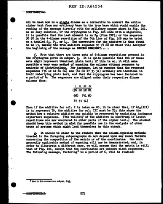 REF ID:A64554
All ve need now is a single dinam aa a corrective to convert tbe entire
ci-pher text troa our arbitr&1"1 base to the true base vhich vould enable the
reading of the •aaage directly w1th the qllabaey' square shown in Pig. 101.
As an eaa1 solution, if the C?'J'Ptogram. 1D Pig. 106 ends Vith a signature,
it is poasibJ.e that the last element is an Pp (trcma IlU'); or the sequence
58 58 in the 4-cl1nmm rep1tition ot the 8th l.ine ot Fig. 106 my be tried.
as a doubl.ed Sp, f.p, or Lp. 1be corrective f'or the additive ia thus f'ouncl
to be 93, making the tr.- adc11t1ve sequence 93 74 68 22 which will decipher
the begiDDing of' the meaaage as SB:OBD BJIJDIHT.. • •
t. Note tbat there are three sets of 5-41DOIB repetitioDB present in
tbe ci='yptograa given in aubpa.r. b. It ia quite poaaibl.e that tvo ot these
aeta might represent iclentical plain text; 1f this ia ao, it vUl Eke
possible a 'lf!!r1 eaa1 mtb.ocl ot equating the colUJllDS vith.out recourse to
&DBJ.yais of distributions. For instance, let ua suppose that the repeated
sequences (76 l2 l2 81 66) and (Ju 60 47 33 31) actuall.J are i4entical in
their underlying plain text, and that the cryptogram baa been factored to
a period of 4. i'he sequences are aligned under their respective dinome
ColUlllDll thus:
I II m IV
(76 12 l2 81
66) (41 60
47 33 31)
Then if the ac141tive for col. I is taken as oo, it is clear that, it 41c(III)
is to represent 76, the additive tor col. III must be 75; this shon the
nethod how a relative additive can quictl.J be recovered b7 expl.oiting iaologoua
ciphertext sequences. (1he valiclit;y of the add1tive ia contirmcl if latent
repetitions are DOV uncovered in other -parts of the cipher text.) 1he student
shoulcl keep this method in lll1Dd tor possible use in the anal.y'sia of other
t;rpes ot systems which might lend themelns to this attack.
&.• It should be clear to the student that the colU11111-equating methods
treated in the foregoing subp&l"agr&phs do not depelld upon &D7 known factors
ccmeerning the ccmposition of the m.trix or of the coordinates. One more
gener~ a'PPlicable method of equating vill nav be cl8monstrated; and, in
order to illustrate a different case, ve vill assume that the mtrix is still
that of Fig. 101, except that tbe coordinates are unknCJvD m1xec1 sequences.
!lhe f'oll.cnr1ng •asap, f'actoring9 to a period of 6, v1ll be studied:
9See in Ibis connection subpar. 8~.
 