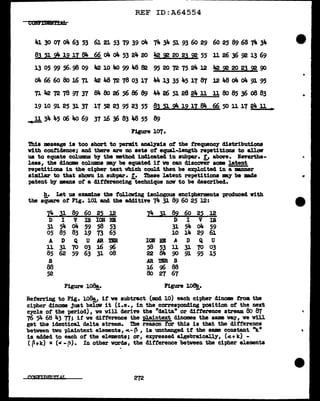 REF ID:A64554
COHl'rDBH!lib
4J. 30 01 o4 63 53 6J. 21 53 79 39 o4 74 34 SJ. 93 60 29 60 25 89 68 74 34
Bl ~ 2!!: 12 ll 84 66 o4 o4 53 24 20 42 ~ 20 2l ~ 55 11 26 J6 ~ 13 69
13 05 99 56.98 09 42 10 It<> 99 48 82 95 20 72 75 24 l2 42~2023~90
oll. 66 60 Bo u; 71 "2 48 72 78 03 17 " 13 35 45 17 87 l2 48 o4 o4 91 95
71 42 72 78 97 37 84 Bo 26 56 86 89 44 26 51 28 24 11 11 Bo 85 36 08 83
19 10 91 25 31 37 lT 52 23 95 23 55 83 a 2!t 12iz 84 66 50 11 lT 24 11
~ 34 45 o6 4o 69 37 16 36 83 48 55 89
Figure 107.
Thia :message is too short to permit anal.7&1a of the frequency diatribut:Lons
v:Lth confidence; and there are no sets of equal-length repet1t10DS to all.ow
us to equate columns bJ' tbe method indicated in aubpar. "1 a.bOV"e. :Neverthe-
less, the dinome colwma llBY' be equated if we can discover some latent
repetitions in the cit>her text which could then be exploited in a m.nner
s1:m11.ar to that shown in subpar. f. These latent repetitions my be made
patent by means of a differencing-technique nov to be described.
h. Let us examine the f'olloving 1sologoua enciphermenta produced with
the siU&re of Fig. 101 and the additive 74 31 89 60 25 12:
I4 3! a2 60 2~ l2 74 l!: a2 60 2~ l2
D I v IS IOii HI D I v IS
31 54 o4 59 58 53 31 54 o4 59
05 85 83 19 73 65 10 14 29 6J.
A D Q u AR mt ION BB A D Q u
ll 31 70 03 1.6 96 58 53 ll 31 70 03
85 62 59 63 31 08 22 84 90 91 95 15
s AR in s
88 16 96 88
52 Bo 27 67
Figure 108!_. Figure l~.
Referring to Fig. lO~ if' ve subtract (mad 10) each cipher dinome from the
cipher dinome just belov it (i.e., in the corres-ponding position of' the next
cycle of' the period), we will derive the "delta" or ditferenee stream Bo 87
76 54 68 lt.3 77; if' we difference the W=aintext dinomes the same way, we will
get the identical delta stream. The reason tor this is tbat the difference
between two plaintext elements, --..- ~ , is unchanged if the aam constant "kn
is added to each of the elements; or, expressed algebraically, (al+ k) -
(P•k) = ("' -13). In other vm:ds, the di:t'terence between the cipher elements
272
•
,.
 