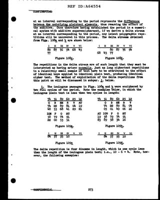 ..
•
•
REF ID:A64554
at an interval corresponding to the period represents the difference
betwei::n the underlying plaintext elellltlnts, thus removing the effect ot
the additive. Once therefore baviDg established the period in a nl.Ua9ri-
cal system vitb additive suparenciphel"mdnt, it ve derive a delta stream
at an interval corresponding to the period, any latent 'POlygra.phic repo-
titiODD will be uncovered in this 'Pl"O::ess. The delta streams obtained
tram Fis•. l~ and 2, are shown below:
I II Ill IV V VI
ao a1 16 si.. 68 43
TI
Figure 108g,.
I II Ill IV V VI
8o 87 76 54
68 43 TI
Figure 108!.
'lhe repetitions in the delta streu.:u. are of such length that they must be
interpreted as having arisen cuusally, just as long ciphertext repetitions
in a relatively small sample of text have to be attributed to the effect
of identical keJ'S &'Ppliecl to identical plain text, producing identical
ci'pher text. '!he •thod of exploitation or the delta repetitions :f'rom
this point on Will be discussed in subpar. J., bel.ov.
i. The isologous passages in Figs. 108a. and b were enciphered by
two tUi.l cycles of the period. :Note the examples below, in which the
isol.ogous plain text is less than two cycles in 1ength;
I4 J! 82 60 22 l2 7!,. l!: s2 60 22 l2
0 B SE R v AT 0 B SE R v
74 22 89 81 o4 19 74 22 89 81 04
48 53 68 41 29 2l 05 01 49 06 16
IOB p 0 ST AT ION p 0 ST
58 79 74 91 19 58 79 74 9J.
22 00 53 51 83 89 58 34 16
Figure 109!: Figure 10~.
I II ID IV v VI [ II DI IV v VI
84 57 95 l.0 84 57 95 l.O
Figure 1092_ Figure 10~.
The delta repetition ia four dinomes in 1ength, which is one cycle l.ess
than the length of the isologous pl.ain text; 1.e., 10 - 6 • 4. Note, how-
ever, the following uampl.es:
273
 
