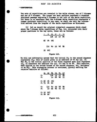 REF ID:A64554
Tvo sets of' repetitions are revealed in the delta stream, oue of' 7 dinomes
and one of 4 dinomes. The longer one lllWlt perforce represent a re-peated
plaintext passage beginning 6 dinomes to the left of the dslta repetition,
but there is no assurance that the 4-cl:l.nome de1ta repetition represents a
longer pl.aintext repetition; in any case, ve shall use only the informa.-
tion derived from the lengths of the delta repetitions as disclosed.
(1) Let us record the origiDal. ciphertext sequences vhf.ch stand
above the 7-cl:l.nome delta repetitions of Pig. lll; allocated into their
proper positions in the key cycle, these are as follows:
II III IV v VI
(94 19 17 84
(,() 04 o4)
(10 Ito 99 J.a 82
95 20)
Figure 112.
We will now arbitrarily assume that the initial lOc in the second sequence
represents lOp; this of course gives us an additive of' 00 tor col. II.
The 911-c in the initial position of the ti.rat sequence lllWlt al.so represent
lOp, so therefore the additive for col. III has to be Blf.. This additive,
when applied to the second dinome ot the second sequence, ltoc, deciphers
it as 66p. This zigzagging process is continued, quickl.y deriving the
relative additive as tollovs:
91 00 84 ~~ ll ll
C: (94 19 17 84
P: 10 66 46 TI
C: 66 ~ 04)
P: 75 04 20
C: (10 Ito 99 J.a 82
P: 10 66 Ja6 TI 75
C: 95 20)
P: o4 20
Figure u3.
275
 