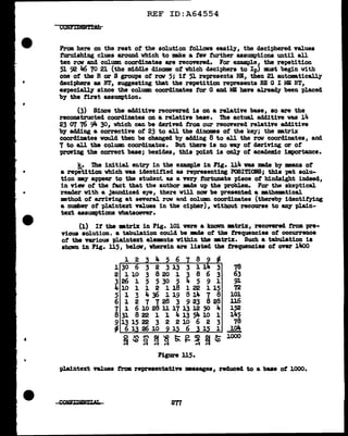 •
•
'
REF ID:A64554
From here on the rest of' the solution f'ollovs easily1 the deciphered values
turnishing clues around which to ake a f'ew further assumptions until all
ten rav and column coordinates are recovered. For example the repetition
51 92 Jl6 70 21 (the middle dinome of' which deciphers to Ipi must begin with
one of the R or S groups of' rav 5; if' 51 represents RE1 then 21 automtically
deciphers as NT1 suggesting that the repetition represents RE G I ME !JT1
es-pecial..ly since the col.um coordinates for G and MB have alread.¥ been placed
by the first assumption.
(3) Since the additive recovered is on a relative base, so are the
reconstructed coordinates on a relative base. ibe actual additive was 14
23 err 76 9'1- 301 which can be derived from our recovered relative additive
by adding a corrective of' 23 to all the dinomes of the key; the mtrix
coordimtes would then be changed by adding 8 to all the row coordinates, and
7 to all the coluam coordinates. But there is no way of' deriving or of'
'Pl"OYiDg the correct base; besides, this point is only of' academic importance.
k. '!he initial entry in the example in Fig. 114 was made by means of'
a ret>i'tition which was identified as representing POSI'l'IOlfS; this pat solu-
tion -.y appear to the student as a very fortunate piece of' hindsight indeed1
in viev of' the tact that the author mde up the problem. For the skeptical.
reader With a Jaundiced eye1 there will nov be presented a mathem.tical
mthod of' arriving at several row and column coordinates (thereby identifying
a number of plaintext values in the cipher) 1 without recourse to &DY' plain-
text assumptions whatsoever.
(1) If' the •trix in Fig. 101 were a kDoVn •trix, recovered trom pre-
vious solution, a tabulation could be llBde of the frequencies of occurrence
ot the various plaintext elements within the •trix. Such a tabulation ia
shown in Fig. 115, below, vberein are listed the frequencies of over lltoO
1 2 4 5 6
1 30 6 3 2 3 13 78
2 1 10 3 8 20 1 63
3 26 1 5 5 30 5 91
4 10 1 1 2 118 72
5 1 3 4 36 1 19 101
6 1 2 7 728 3 923 828 l.16
7 l 6 10 28 ll 17 13 12 50 152
8 31 8 22 1 1 4 13 54 10 1 145
~
13 15 22 3 2 2 10 6 2 3 78
61261091 6 1 1 lo4
-
o an~
~ 0 ~ ~~S~~~~
1000
Figure u5.
plaintext values from representative msaages, reduced to a base of 1000.
2T1
 