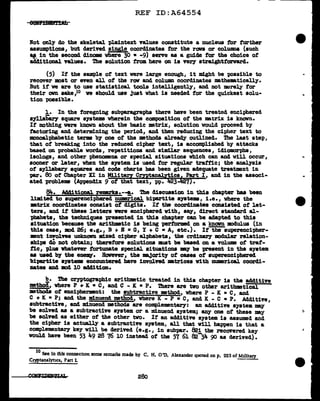 REF ID:A64554
:Not only do the skeletal pl.aintext values constitute a nucleus tor turther
assumptions, but derived single coordi:aates for the ran or colWllD8 (auch
If. in the second dinome where 30 • -9) serve as a guide for the choice of'
add1tional values. ihe solution from. here on is veey straighttonrarcl.
(5) If the sample of text were large enough, it might be possible to
recover most or even all of tbe row and column coordinates mathematically.
But if we are to use statistical tools intelligently, and not •rely tor
their own sake,10 ve should use Just what is needed for the quickest solu-
tion pcssible.
1. In the foregoing subparagraph& there have been treated enciphered
syllabary square s79tems wherein the composition of the •trix is known.
If nothing were known about the basic •trix, solution would proceed by
factoring and determining the period, and then reducing the cipher text to
monoalphabetic terms by one of' the methods al.ready outlined. The last step,
that of breaking into the reduced cipher text, is accomplished by attacks
based on probable words, repetitioas and similar sequences, 1d1omorphs,
isologa, and other phenomena or special situations which can and will occur,
sooner or later, when the s79tem is used for regular trattic; the analysis
ot s7llabary squares and code charts bas been given adequate treatment in
-par. 80 of Chapter XI in Military Cmtana.J.ytic~art I, and in the associ-
ated problema (Appendix 9 of that text, pp. lf23 ) •
Bit.. A441tional rem.rka.--a. The discussion in this chapter bas been
J.1m1ted to SupereDCiphered numerical bipartite Systems, i.e. I where the
matriX coordinates consist of digits. If the coordinates consisted of' let-
ters, and if these letters were enciphered with, say, direct standard al-
phabets, the techniques presented in this chapter can be adapted to this
situation because the arithmtic is being performed on a known modulus (in
this case, mod 26; e.g., B + B = G, Y + C •A, etc.). It the superenci-pher-
mnt iDYolfts unknown mlxed cipher alphabets, the crclinaey lll>d.ular relation-
ships a.O not obtain; therefore solutions must be baaed on a volume ot traf-
fic, pl.us whatever fortunate special situations may be present in the system
as usecl by the eneJllY. Bovever, the ma.Jority of cases ot au-perenciphered
bi'Pfl.'l"tite syatems encountered have involved matrices With mumrical. coordi-
nates and mod 10 ac1d1t1on.
!!.· The cryptographic arithmetic treated in this chapter is the additive
mthod, where P + K • C, and C - K • P. 1bere are two other arithmetical
methods of encipherment: the subtractive method, where P - K • c, and
C + K • P; and the minuend method, where K - P • c, and K - C • P. Additive,
subtractive, and minuend methods are complementary: an additive s7stem may
be solved as a subtractive system or a minuend system; &DJ' one of these may
be solved as either of the other two. It an additive system is assumed and
the cipher is actually a subtractive system, all that will happen is that a
complementary- ke7 will be derived (e.g., in aubpar. 821 the recovered k.ey
would have been 53 49 28 76 10 instead of' the 57 61 823Jt. go as derived).
10
See in this connecnon some remarks made by c. H. 0 'D. Alexander quoted on p. 223 of Military
Cryptanalyt1cs, Part I.
28o
"
 