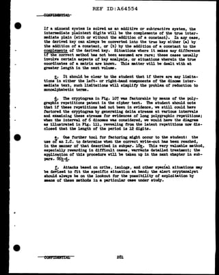 REF ID:A64554
If' a minuend system is solved as an additive or subtractive system, the
intermediate plaintext digits will be the complements of' the true inter-
mediate pl.a1n (with or without the addition ot a constant). In any case,
tbe derived key can al.ways be converted into the true key either (a) by
the addition of' a constant, or (b) by the addition of a constant to the
compl.ements of the derived key. Situations where it makes ~ difference
if' the correct method has not been assumed are rare; these cases usually
involve certain aspects of key analysis, or situations wherein the true
coordinates of a matrix are known. This matter will be dealt with at
greater length in the next volume.
S,• It should be clear to the student that it there are any limita-
tions in either the lef't- or right-band components of the dinome inter-
mediate text, such limitations will stmplif'J the problem of' reduction to
monoal:phabetic terms.
d. 'l'he cryptogram. in Fig. 107 was tactorable by means of the poly-
graphic repetitions patent in the cipher text. The student should note
that if these repetitions had not been in evidence, we still could have
factored the crn>togram by generating delta streams at various intervals
and examining these streams tor evidences ot long palygraphic repetitions;
when the interV"al. ot 6 clinomes vas considered, we would have the diagram.
as illustrated in Fig. lll, revealing from the latent repetitions now dis-
closed that the length of the period is 12 digits.
e. One turtber tool f'or factoring might occur to the student: the
use of an I.e. to determine when the correct write-out has been reached,
in the manner of that described in subpar. J.8e. This very valuable method,
especially rewarding in ditticult cases, warr&nts detailed treatment; the
application of this procedure will be taken up in the next chapter in sub-
pars. 86b-cl.
-- .
f. Attacks baaed on cribs, isologs, and other special situations m.y
be cleVised to fit the specific situation at hand; the alert crn>tanalyst
should al.ways be on the lookout tor the possibility ot exploitation by
means ot these methods in a particular case under study.
281
 