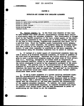 ...
•
•
•
REF ID:A64554
CHAPTER X
REPEATING-KEY SYSTEMS WITH UNRELATED ALPHABETS
Paragraph
General remarks. ••• •• •• ••• • ••••••.•••••••••••••••••.••••••••••••••••• ••••• •••• •• •• '74
Solution of a typical system involving unrelated alphabets. •• •••••• •• • •• ••• •• • •••• ••• ••• • • '15
Solution of a second case•••••••••••••••••••••••••.••••••••••••••••••••••••••••• • •• •• '16
Solution of a further example. •• • •. . . . . . . . ••. . •. •••• . •• . ••. ••••. ••••••••••••••••••• 7'1
Solution in.volv1ng lsologs. .•.••.••...••••....•.•.•..•.••••.•.• · ••.• •· •• · • · ••••· ••••••
Additional remarks. .•..••••..••••.•••..•••••••••••••••••••••••••••••••••••••••••••••
'18
'79
7~. General remarks.--!.· In the first nine chapters of this text
we have treated onl.y those periodic pol.yalphabetic systems which involve
a relationship among the secondary alphabets. This relationship is brought
about by the Vigenere properties of the basic cipher square, or the identi-
cal. properties possessed by the interaction of sliding primary components.
In the case of' Porta systems, Vigenere-type properties also exist, but in
a modified f'orm. Since the Vigen~e square incorporates cyclic permuta-
tions of' a basic cipher component, the symmetry among the sec01lCla:r'f alpha-
bets vb.en related to the original pril:llQ')' plain component is visib1e or
direct; if some other component ia considered as the plain component, the
relationships among the secondary alphabets w1ll be latent or indirect.
b. If inatead of a cipher square of interrelated alphabets there vas
used amatrix of :N different unrelated alphabets, of course no s;ymaetry of
any kind voulcl be-manifested. Therefore the initial solution of' a crypto-
gram in such a system. would progress along the usual lines of' first princi-
ples (1.e., factoring, assumptions of' l.ettera baaed on frequencies or
vowel-consonant analysis, attack by the probable vord •thod, etc.) until
the entire cryptogram is so1ved by the progressive synthesis of the plain-
text message. The pawerful tool. of the reconatruction of the seconda:ey
alphabets by principles of direct or indi.rect symmetry ia here inapplicabl.e;
therefore the pJ.ain text 11111Bt be coaxed out "the hard way" in its entirety,
and a;a,y unrecovered values 11111Bt remain unrecovered until further traffic
establishes these latter values.
c. If the N cipher alphabets of a system. involving unrelated alpha-
bets are syatenaticall.)'-m:lxecl sequences (e.g., it these sequences are
keyvord-miXed sequences or tra.nspos1t1on-m:Lxed sequences based on ditter-
ent key words), then a partial. rec0Yer7 of' the secondary alphabets might
reveal what the situation is, and thus mke possible the reconstruction
of the complete aecondar)" alphabets. If, however, the cipher alpbabeta
are composed ot random-:m:lxed sequences, no complete reconatruction vould
be poasib1e until enough cipher text has been accumulated to permit of
establishing all the values in all the alphabets.
219
 