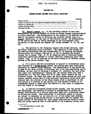 REF ID:A64554
CBAPTBR XII
MO.l<Jm...Dil<llB SYS~ VITB CYCLIC ADDITIVIS
Paragraph
General remarks. . . . . • •• . . . . . . . •• . . . . . . . • . . . . • . . • . • . • • . • . . . . . •• . . •. •• • . • . . . • . . •. •• . • . . 85
Analysis of a general case of an add1t1ve-enc1phered monome-dmome system... • •• •• ••• •••• •• 86
Analysis of a second case.. . • . . •• . •. . . • . •• . . . . . • . • . •. . . . • •• . ••• . •. . • . • . . • . • . • •. • •. • . • . . . 8'1
Analysis involving isologs. . . . . • •• . . . • . . •. • • . • . • . . • . • . . • •• . . . • . • . • • . • • . . •• •• • • ••• • •• • . • • · 88
Add1t1onal remarks. •• . ••••. •. • . . ••• •• . •. •. ••. • . . . •• .• •. . . •. . ••. . •. ••••. •• . ••••••. . •••• 89
85. General remarks.--!· In the -preceding chapter we have seen
demonstrated the various methods of attack on dinom systems superenciphered
by cyclic add1.tives. The determination of the length of the add1tive vaa
made bf the general mthocl ot factoring the interval between long (i.e.,
causal) repetitions; in the case of the Nihilist system. the determination
of the period vaa made by taking advantage of the cryptographic idio-
syncracies of that system (as regard.a the "unique dinomea" 01, 10, 22, and
30).
!?.• The matrices in the foregoing chapter were dinome matrices, their
particular dimensions being irrelevant. The reduction of the columns ot
the additive-enciphered text was accomplished (l) by equating the mnomic
distributions (cf. subpars. 82b and c) , or (2) by equating the diuomic
Column& (as in SUbp&r. 83d) I Or (3) by Comp&ring SetS Of identical-length
ciphertext repetitions assumed to contain identical underlying plain text
(subpar. 83!), or (4) by analysis of the delta stream at an interval. corres-
ponding to the period (subpar. 83..l) •
c. If a cyclic additive encipherment is applied to intermdiate plain
text produced by a monome-clinome &)"Stem, the problem gets mre complicated,
especially as regards column equating. The determination of the period may
be made by the usual process of factoring; but if no long repetitions are in
evidence, we must rely on deriiing a columnar I .c. statistic tor each width
that comes into consideration, hoping that the correct vidth will have a
predominant I.e. and that there will be no other "good" anavera for the
incorrect widths. We might even apply the delta-stream method and with luck
uncover possible latent sets of long plaintext repetitions which would then
indicate tbat the interval of the delta stream tried is equivalent to the
true period or a multiple of the period; but this method is hardly to be
recommended except in cases where the additive is very short in comparison
with the length of the message.
d. In a&litive-encipbered monome-dinome systems, once the period bas
been determined, the equating of columns is accomplished by sliding the
monomic distributions to a correct match when there are a sufficient number
of tallies per column. What constitutes "a sufficient number of tallies
per co1umn" is de-pendent on the over-all I.C. ot the cipher text produced
by the underlying monome-dinome matrix; if the matrix bad the highest fre-
quency letters in the mnome rav, much larger distributions would be neces-
sary tor column equating than if some medium or lav frequency letters were
1
Cf. the method shown in subpar. 18!•
COll!mllf'BAL 283
 