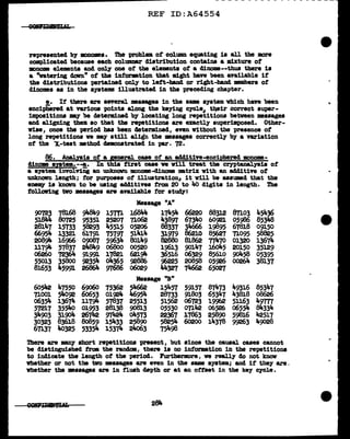 REF ID:A64554
represented b7 mono•ea. The problem ot column equating is all the mre
complicated because each columnar distribution contains a mixture of
monmaa elemnta &Dd. only one ot the elemnts of a dinoma--thus there is
a "watering down" ot the inforation tbat might bave been available if'
the clistributiona pertained only to left-band or right-band members of
diDOJDes as in the systems illustrated. in the preceding chapter.
e. If there a.re several measases in the aam s7stem which have been
enciphered at various points along the keying cycle,, t~ir correct super-
impositions my be determined b7 locating long repetitions between messages
and aligning them so that the repetitions are exactl7 superimposed. Other-
vise, once the period baa been determined, even Vithout the presence ot
long repetitions ve may still align the ••sages correctly bJ a variation
of' the "X.-test method demonstrated in par. 72.
B6. Analysis of' a pneral case of an additive-enciphered mouome-
411J.018 system·--!.· In this first case ve will treat the ceyptanalyais of
a a79tem invol.riDg an unknown monome-dinome matrix with an additive of
unknown length; for purposes ot illustration, it v1ll be assumed tbat the
erienw is knavn to be using ad.ditivea 1"rom 20 to 40 digita in length. The
folloVing tvo •ssages are available for study:
90723
518114
2811t.7
6695Je.
208911-
ll79'1-
06260
55013
81653
605112
71001
06354
57217
3Je.903
30323
67137
78168
8o725
15733
l332l
16966
57837
72364
358o0
45991
47550
54092
13674
355J,.o
31904
83618
4o325
9'1-849
95351
58293
61791
09087
21t8Ji.9
91991
=
69060
60653
117911-
01953
26742
8o859
53354
157Tl
25207
45515
757gr
5963Je.
06800
17821
o4365
97686
75362
OJ.924
57837
28138
97424
15433
15374
Message "A"
l.68lt4 17454
7lo62 438gr
05206 88337
51414 3lgf9
80149 82880
00520 19613
621~ 36516
92886 96225
o6o29 "-327
Message "B"
54662 15457
Jt6954 28733
25513 51562
9081.3 05530
o4573 22367
25890 58254
24<>63 75498
6622o
6734o
34666
86210
81862
90147
06329
20858
7lt662
59157
918o3
06723
0711t2
17863
60200
88312
60921
19895
85627
77470
16o45
85610
05926
65027
87103
05986
67818
71095
01320
20150
90458
00264
49316
4381.8
5ll63
06554
59816
99263
Ja.5436
85348
09150
58825
l3671t.
35129
05395
38137
Tbere are 111&117 short repetitions present, but since the causal cases cannot
be distinguished trm the randaa, there is no information in the repetitions
to indicate the length of' the period. Furthermre, we really do not know
nether or not the tvo •aaagea are even in the a&111e system; and it they are.
whether the messages are in flush depth or at an ottaet in the key qcle.
 