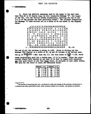 REF ID:A64554
~· Since the additive sequence• used by the enemy in the past have
been tram 20 to 4o digits long, ve Vill transcribe Message "A" 1 the longer
ot the tvo, into the various 'Widths successively~ deriving the sum of.the
I.e. 's of the columns tar each -particular 'Width. The colUDID&l" frequencies
tor Message 11
A" vhen written out on a 'Width of' 20 are shown in the diagram
belav:
l 2 3 4 5 6 7 8 9 10 11 12 13 14 15 16 17 18 19 20
- 4612451123534 3 1113 ~
1 1 3 5 2 2 5 2 1 2 1 1 1 2 1 5 1 2 Ja. 3 1
2 4 2 3 3 1 2 1 Ja. 2 1 3 3 3 1 1 1 2
3 4 3115311 1 242331 3
Ja. 1 1 6 4 3 2 2 1 3 3 1 2 6 2 1 1 1 4
5 2 5 812342121371 5 5
6 441111424424263114 1 6
7 3 2 2 3 l 2 1 5 3 1 1 1 J,. 2 3 4 7
8 415 3322111153 43611 8
9 5 33 143 3134223122 9
• = 68 58 606646 58'1442 4052 48 684660 52 5468 5268 46 ~ = 1126
The sum of all the columnar +values is 1126. Since in writing out the
•aaage (44<> digits) on a vidth of' 20, we get 20 col.UllDS of' 22 tallies each,
the tr is 20
<~·2l) • ~Ja.; thus the I.e. for this 'Width i• 1:it =1.22, which
seems aurpriainglf good for a random case, if it is random. Since the crypt-
analyst should have learned by now that it ia well to regard vith suspicion
!:$[.very good result on the very first trial, he proceeds to test other Widths.
'lbe data far the tirat 10 teats are tabulated below:
Width I.e. Width I.C.
20 1.22 25 0.97
21 0.93 26 o.~
22 0.91 27 0.91
23 1.01 28 l.o6
2Ja. 1.11 29 1.11
2 The process of transcr!bing text into a multitude of widths and making all the necessary computatlons u
a laborious task when performed by hand, where machine methods are available, this presents no problem.
285
 