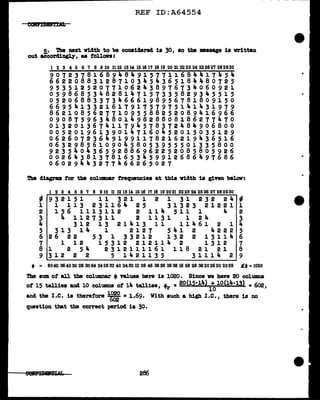 REF ID:A64554
c. 'l'be next vidth to be considered is 30, so the •saage is vritten
out aecordingl.)'' as tollava:
1 2 3 4 5 6 7 8 9 10 1112 1314 151617 1819 20 212223 24 25262'1 282930
907237816894849157711684417454
662208831287103454365184480725
9 5 3 5 1 2 5 2 0 7 7 1 0 6 2 4 3 8 9 1 6 7 3 ... 0 6 0 9 2 1
059868534828147157335829345515
052068833734666198956781809150
669541332161791757975141431979
862108562771095588252089416966
090875963480149828808186277470
013201367411794578372484906800
005201961390147160452015035129
062607236491991178216219436516
063298561090458053955501335800
923540436592886962252085805926
002643813781653459912686497686
06029443277466265027
The cl:l.agram. tar the columnar frequencies at this width is given below:
I 2 3 4 5 6 7 8 910 11 121314 1516 17 18 19 2021 2223 24 2526 27 282930
"' 9 3 2 1 5 1 1 1 3 2 1 1 2 1 3 1 2 3 2 2 J,. "'
1 1 113 231164 25 31323 21221 1
2 1 5 6 1 1 1 3 1 1 2 2 1 1 If. 5 1 1 1 4 2
3 4 1127311 2 1131 1 24 3
4 3 1 2 1 3 2 l J,. l 3 l l 1 l 4 6 l 2 l J,.
5 313 14 1 2127 541 2 4222 5
6 2 6 2 2 5 3 1 3 3 2 1 2 1 3 2 2 1 3 1 l i,. 6
7 l 12 15312 212114 2 1312 7
8 l 2 5 4 2 3 l 2 1. l 1 l 6 l 1 1. 8 2 l 2 l 8
9 312 2 2 5 1421135 3111i.. 2 9
• = 8042 364030 28 3064 242832 40 243212 28 46 3838 383816 58 28 36202620 2028 £t =1020
The sum of &11 the columnar t values here is 1020. Since ve have 20 colUDID8
ot 15 tallies and 10 columns of 14 tallies • =20(l5•14) + 10(14·13) • 602
1 r 10 I
and the I.e. is there:f'are ~ =1.69. With such a high I.e., there is no
question that the correct period is 30.
286
 