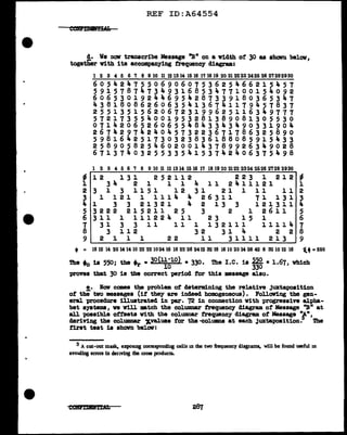 REF ID:A64554
!· We now transcribe Messqe "Bn on a ¥1.dth of' 30 as shown below,
together vith its accompanying frequency diagram:
123456789Wll~~UIBIBnIB~~filn~24~~~~~~
605424755069060753625466215457
591578747349316853477100154092
606530192446954287339180365347
438180862606354136741179457837
255135156206723199625116349777
5 7 2 1 7 3 5 5 4 0 0 l 9 5 3 2 8 1 3 8 9 0 8 1 3 0 5 5 3 0
071420652606554843343490331904
2 6 7 ... 2 9 7 4 2 4 0 4 5 7 3 2 2 3 6 7 1 7 8 6 3 2 5 8 9 0
598164251730323836188085915433
258905825460200143789926349028
671374032553354153742406375498
1 2 3 4 5 6 7 8 910 11121314151617 18192021222324252627282930
- 12 131 252112 223 l 212 ~
l 34 2 1 1 1 4 11 2411121 1
2 3 l 3 1151 12 31 21 1 11 11 2
3 l l 2 l 1 1 1 1 4 4 2 6 3 1 l 7 l. l. 3 1 3
4 l 3 3 2 l 3 2 l 4 2 l 3 3 1 2 l 3 1 l. 4
5 3 2 2 2 2 1 5 2 1 1 2 5 3 2 1 2 6 l. 1 5
6 311 l 111224 11 23 15 1 6
7 31 3 3 11 11 1 132111 11114 7
8 3 112 32 31 4 2 2 8
9 2 1 l. 1 22 11 31111 213 9
• = 1812 1420141410 22 22102416 16 22 26 2412 3218 16102014 26 42 6 321012 16 'f.• =550
The • is 550• the ..._ • 30(U·lO) • 330. The I.C. is m =1.67 which
0 , "'l" 10 330 ,
vrovea that 30 is the correct period f'or this •ssage also.
e. How comes the probl• of determining the relative Juxtaposition
ot th;' tvo •&sages (if' they are indeed homogeneous). Following the gen-
eral vrocedure illustrated in par. 72 in connection vith progressive alpha-
bet systems, ve vill •tch the columnar frequency diagram of' Message ''B" at
all possible otf'seta vith the columnar frequency diagram of Message n/'",
deriving the col'UlllDBl" ~values f'or the •colUIDDB at each Juxtaposition. The
first teat is shown below:
3 A cut-out mask, exposmg corresponding cells m the two frequency diagrams, will be found useful m
avou:ling errors in denving the cross products.
 