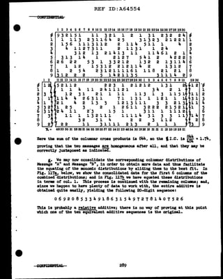 •
~
l
2 3
3 l
... l
6
5 3 2
3 1
7 3
8
9 2
REF ID:A64554
1 2 3 4 5 6 '1 8 9 10 11 12 1314 1516 1'118 19 20 21 22 2324 2526 2'128 2930
~ 932151 11 321 1 2 1 31 232 24 -
l l 113 231164 25 31323 21221 l
2 156 1113112 2 11 .. 511 l 4 2
3 4 1127311 2 1131 1 24 3
4 312 13 21413 11 lllf.61 2 1 4
5 313 14 1 2127 541 2 4222 5
6 26 22 53 1 33212 132 2 13114 6
7 1 12 15312 212114 2 1312 7
8 1 2 54 2312111161 118 21 21 8
9 12 2 2 5 ll,.21135 31114 2 9
1112 13 14 15 16 17 18 19 20 21 22 23 24 25 26 27 28 29 30 1 2 3 4 5 6 7 8 9 10
52112 223 1 21212 131 2
1 l 4 11 2411121 34 2 1
12 31 21 1 11 113 1 3 1151
114 4 26311 71 131 1 121 l l
21 4 2 13 3 1213111 3 3 213
1 25 3 2 l 2611 3222 21521
2 4 11 2·3 1 5 1 3 1 1 1 1l1 2
1 l l l 3 2 l 1 1 l l l 1 Ja. 3 l 3 3 l l
32 31 4 2 2 3 112
22 11 31111 213 2 l l l
.,. = 4933 30 31 2832315425 282537 22 242123 4624301936 16 31 31 11 182019 29 21
·~
1
2
3
4
g
7
8
9
Here the sum of the columnar cross products is 844, so the I I .C. is ~ =i.71t.,
-proving that the two massages are homogeneous after all, and that the7 my be
correctlJ' juxtaposed as indicated.
I.• We may now ccnsolldate the corresponding col.wmar distributions ot
Message "A" &ad Message "B", in order to obtain more data and thus facilitate
the equating of the monomic distributions by sliding them to the beat tit. In
Fig. 117!_, below, we show the consolidated data for the first 6 col.umns of the
combined distributions; and in Fig. 1171> ve have equatecl these distributions
in term of col. 1. 1bia process is continued with the remaining col.umns; and,
since ve haptJen to have plenty of data to work with, the entire additive ia
obtained. quite easilJ', yielding the foll.oving 20-digit sequence:
069208533491863154972781407526
Thia 1a probably a relative additive; there is no ~ of prartng at this point
which one of the ten equivalent additive sequences is the or1g1Dal.
289
 