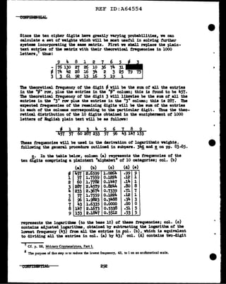 REF ID:A64554
Since the ten cipher digits have greatly varying probabilities, ve can
calculate a set of weights which v1ll be moat usetul in solving further
system incorporating the llllE mtrix. First ve sball replace the plain-
text entries of the •tr1x vith their theoretical frequencies in lOOO
letters,7 thus:
8 1 2
- 27 26 10
- 28 16 31t.
3 i....z-..-;;~.&.;;;;..~15~16=----i::-..-;;=--=-~~--i
'l'he theoretical frequency of the digit - will be the sum of all the entries
in the ·-· rov, plus the entries in the "91" colU1111; this is f'ound to be 457.
The theoretical. trequenc1 of the digit 3 v1ll likewise be the sum of all the
entries in the "3" row plus the entries in the "3" colU1111; this is 287. The
expected frequencies of the remining digits vUl be the sum of the entries
in each of the colUllD.8 corresponding to the })articular digit. Thua the theo-
retical. distribution of the 10 digits obtained in the enciphermnt of 1000
letters ot Bngliah plain tut v1ll be as follova:
- 1 2 ~ 4 5 6 ~ 8 9
457 57 60 2 7 233 57 963 147 153
These f'requencies vill be used in the derivation of logarithmic weights,
following the general procedure outlined in aubpars. 31f! and!. on pp. 83-85.
c. In tbe table bele11r, column (a) represents the frequencies of the
ten cli'gita comprising a plaintext "alpbabet11
of 10 categories; col. (b)
(a) (b) (c) (d) (e)
-
1
2
~
5
6
1
8
9
457
57
60
287
233
57
96
43
llt-7
153
2.6599
i.7559
i.7782
2.lt.579
2.3674
i.7559
1.9823
1.6335
2.J.673
2.J.847
l.0261a. .99 9
0.1224 .J2 1
o.11K7 .1aa. 1
o.8244 .80 8
0.7339 .71 1
0.1224 .12 1
0.3488 .34 3
0.0000 .oo 0
0.5338 .51 5
0.5512 .53 5
represents the logarithm (to the base 10) of these trequancies; col. (c)
contains adjusted l°'aritbms, obtained b7 subtracting the logaritlm of the
lowest frequency (43) tram all the entries in fol· (b), vhich is equivalent
to dividing all the entries in col. (a) by 43; col. (d) contains tvo-cl1git
7 Cf. p. 28, M1lltary Cryptanalyncs, Part I.
8 The purpose of dus step is to reduce the lowest frequency, 43, to 1 on an arithmetical scale.
"
..
 