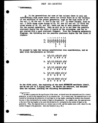 REF ID:A64554
&· In the generatrices for some of the cclunms there is only one
outstandingly high score which leaves but little doubt as to tbe validity
of the selection of the proper generatru, such as the high score or 78
f'or col. l, 8o f'or col. 4, and 75 for col. 9•10 In other columns, such as
col. 5 (with three close scores of 63: 60, and 59) and col. 10 (with the
close scores or 56, 55, and 54), there are tvo or more possible choices
tor the correct generatrix. What ve v1ll do is to set clCW'll the possible
"Plaintext digits for the first 10 digits of the cryptogr1UD, and try to
get started with a good plaiotext trapient. From the foregoing generatriX
diagrams, the following are 1.be possible plaintext digits for the first 10
ciphers:
1 2 J 4 5 6 '1 8 9 10
C: 6 O 5 4 2 4 7 5 5 O
P: 4 3 7 3 9 4 9 0 3 JiO
8 0 0
3 6
We proceed to take the various possibilities into consideration, and va
make trial decipherments as foll.ova:
1. 4/3 7/3 9/4/9/0 3/4/
E X Q ER 0 E
2. 4/3 7/3 8/4/9/0 3/4/
E X T ER 0 B
3. 4/3 7/3 3/4/9/0 3/4/
E X 1 EB 0 E
4. 4/3 7/3 9/4/o 0/3 4/
E X Q E N s
5. 4/3 7/3 8/4/o 0/3 4/
E X T E B 8
On the fifth trial, the beginning of the word .BXT!liBIVB mnifesta itse1f,
and ve are oft to a f'lying start. We derive the additive, and decipher
down the col'Ullln8, yielding the following decipherments:
lO In order to appreciate the ugnif1cance of the scores, we should know the expected score for a correct
generatr1x, as well as the expected score for an incorrect one For a correct case, the expected score is cal-
culated by muluplymg the probab1hty of each digit by its log weight, summing the products thus obtamed;
this swn is then mulnphed by the number of digits in the generattix. In a random case, the expected score
is the sum of the log weights in the scale (40) divided by 10, multiphed by the number of digits in the
generatnx. Thus, the expected score in a correct case lS 6. 3N, and the random score is 4N, where N is lhe
number of digits in the generatnx (See also footnote 2 on p. 85.)
297
 