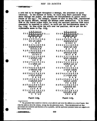 REF ID:A64554
a crib had to be dragged throughout a •aaage, the procedure is quite
laborious. In the absence of vorda, ve could drag short plaintext frag-
ments through the cipher, and examine the decipher•nts at c1clic recur-
rences of the kef.11 For example, suppose ve were to drag TIOli, represented
by the digits 3660300, through the •ssage under examination. It ve start
TIOB at the fourth cipher diglt (as being the earliest position TIOlt could
reasonably be expected to occur), ve would get the decipherments shown in
Fig. 11~. We then slide the crib over one position, and ve get the de-
ci'PherEDta shown in Fig. ll~.
-
1487250
6 0 5 42 4 7 s5 0 6 9•••••
/3 8/6/o /o o/
T I 0 N
591578747349
4/3 o/o 2/2/3
• H B
606530192446
4/9/2/'lf./7/7/4/
RBELLB
438180862606
0 4/2/1/4/7/6/
BUELI
2 5 5 1 3 5 1 5 6 2 0 6
0 9/7/4/3 1/2/
LE V B
572173554001
0 3 5/8/3 9/0
p Q
071420652606
3 8/2/9/3 7/6/
BR X I
2 6 7 4 2 9 7 ,. 2 4 0 4
3 8/1/0 2/7/4/
U H LE
598164251730
0 2/6/5/3 6/7/
IC Y L
258905825la.60
8/6/7/1/0 o/4/
I L U lf E
671374032553
2/3 6/3 1/7/5/
Y V LC
Figure 119!_.
9615206
6 o 5 4 2 4 i 5 ~o 6 9•••••
/3 SUo 10 o/
T I 0 N
5 9 1 5 7 8 7 4 7 3 '4 9
8/2/6/9/5/3 8/
BIR C T
606530192446
4/4/o '4/o 4/8/
E D D P
'4 3 8 1 8 0 8 6 2 6 0 6
9/4/7/1/0 6/4/
EL U K B
255135156206
4/9/0 o/4/2/4/
R If BB E
572173554001
8/7/4/o 2/0 4/
LE B D
071420652606
3 4/5/0 o/6/4/
C N IE
267429742404
3 3 6/9/0 4/4/
R D E
598164251730
7/8/1/0 9/7/7/
PU A RR
258905825460
1/9/7/7/3 4/o
R LL S
671374032553
8/8/9/8/o 5/9/
PR P M R
Figure 11~.
11
The procedure here would be to derive a trial addmve and write tins additive on a shp of paper, lhen
shde the additive down the column, nonng what decipherments result. These decipherments are then
partltloned mto monomes and dinomes as far as possible, and the equivalent plaintext letters are Judged as to
theu relative merits.
299
 