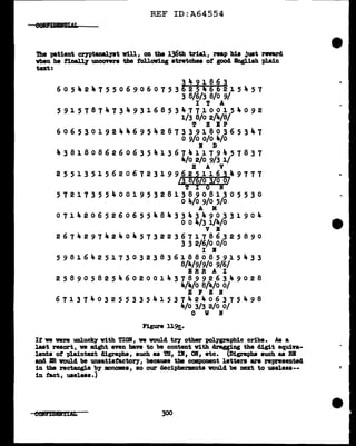 REF ID:A64554
'l'he patient crntanal.11t vill, on the 136th trial, reap hi• just reward
when he f1nall7 UDCOYera the following stretches of good Baglish plain
text:
~491863
605424755069060753 25466215457
3 8/6/3 8/0 9/
I T A
591578747349316853477100154092
1/3 8/o 2/4/8/
T B IP
606530192446954287339180365347
o 9/0 o/o 4/o
I D
438180862606354136741179457837
4/o 2/0 9/3 1/
B A V
25513515620672319962~116349777
/3 8/ /o 3/0 o/
T I 0 I
572173554001953281389081305530
o 4/o 9/0 5/0
A M
071420652606554843343490331904
o o 4/3 i/4/o
V I
267429742404573223671786325890
3 3 2/6/0 o/o
I B
598164251730323836188085915433
8/4/9/9/0 9/6/
ERR A I
258905825460200143789926349028
4/4/o 8/4/o o/
E F E I
671374032553354153742406375498
4/o 3/3 2/0 o/
0 w If
Figure 11~.
If ve vere unlucky vith TIOI, ve would tey other polygraphic cribs. As a
lut resort, ve might even bave to be content v1th dragging the digit equiva-
lents of plaintext digraphs, such as TB, II, OB, etc. (Digraphs auch aa RE
and BR vould be unsatiatactoey, because the ccmponent letters are represented
in the rectangle by mononea, ao our decipherments would be next to useleaa--
in tact, useless.)
e01um&t1'D11 300
•
 
