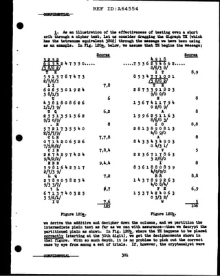 REF ID:A64554
!• As au illustration of the ettectiYeneaa of testing even a abort
crib through a cipher tut, let us consider dragging the cligraph TH (which
haa the tetranoma equivalent 3802) through the •asap ve bave been using
aa au example. In Fig. 120!,, bel.ov, ve aaaum that TB begina tbe •ssage;
Scorea Scores
~251 4 9 l 8
0 5 2 4 7 5 5 o••••• •••.•7 5 3 6 2 5 4 6 6 2•••••
13 8/o 2/ 8/6/3 8/
T B I T 8,9
5915787473 8 5 3 4j ~ l 0 0 l
2/7/6/3 I /o 2/
LI 7,8 T B
6065301921,. 2873391803
3 8/1/3
6
9/0 o/o
u I 8
4381808626 1367411794
1/1/3 9/ 0 2/0 9/
u Q 6,2 A 8
2551351562 1996251163
9/3 0/9/ 8/6/0 3/
• R 8 I 0 8,8
5721735540 2813890813
2/5/7/9/ 4/o 9/0
CLR 7,7,8 A 8
0714206526 8433434903
7/5/6/2/
7,8,4
0 4/3 1/
CIB v 5
2674297424 2236717863
9/4/2/2/
9,4,4
3 2/6/0
BBB I 8
5981642517 8361880859
2/7/3 9/ 4/9/9/0
L Q 7,2 R .R 8,8
2589058254 1437899263
9/3 3/7/
-,7
4/o 8/4/
t L F E 6,9
6713740325 1537424063
3 5/6/l/
lz6
0 3/3 2/
IU w
-Tot
125
Figure 120!.· Figure~-
ve derive the a441.tive and decipher dovD the colU111DS, and we partition the
1ntermd1ate plain text aa tar as ve can with aasurance--then ve decrypt the
partitioned '(Jlain as sbovu. In Fig. ~ where the TR happens to be placed
correctly (starting at the 50th cligit), ve get the decipherments abovn in
that figure. With 80 much depth, 1t 18 no probl• to pick out the correct
caae by e19 from among a set of trial.a. It, howeVer, the crypt&IJAJ yat were
301
 