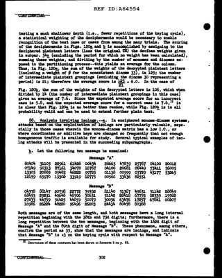 REF ID:A64554
teating a Dll1Ch aballonr d8pth (i.e., fewer repetitiona of the ke;ying cycle),
a atatiatical veighting of the decipbermnta voW.cl be necea&&l"J to enable
recognition of tbe beat cue or eaaea from among the MDJ tr1ala. Ttle scoring
of the decipherment• in lip. l20a and b ia accomplished bJ aasigniDS to the
deciphered pl.aintext letters (leaithe Original m) the decibanveighta given
in aubpar. 34.g (excluding the period for which no veigb.t baa been calculated),
s'Ullllling these-weight•, and dividing b;y the number of mnoma and. dinomes ex-
posed in the partitioning procesa--thia ;yields an average for the co1umu.
DJ.us, in Fig. l20a, the sum of the veights of the decrpted plain.text letters
(incl.ucling a weight of - tor the nonexistent diDODIB 33}, is 125; the number
ot intermacliate plain.text groupings (excluding tbe dinome 30 representing a
period) ia 21; therefore the average score is 125 • 6.o. In the cue of
21
Fig. l20b, the sum of tbe weights of the deCZ')'pted letters is 106, vhich vhen
diviclad by 14 (the number ot intermediate plaintext group1np in this case)
gives au average of 7.6. Since tbe mcpected average score tor au incorrect
case ia 5.8, and. the expected average acore tor a correct case ia 7.6,12 it
is clear that Fig. l20a ia no better than randma, vhile Pig. l20b is in &ll
probabilit;y valid and 'Can be used to extend further plain text. -
88. Aoalyais involving iaolop.--!,. In enciphered monome-41.nome syatem,
attacks baaed on the exploitation ot isologa are part1cularl;y valuable, eape-
c1all.y in those cases ¥herein the monoma-dinom DBtr1x baa a lav I.e., or
vb.ere coordinates or ac!41tive ke)'8 are changed ao frequently that not enough
homogeneous traffic 1a available tor atud1'. Several tnicaJ. examples of iso-
log attacks ¥111 ba 'PZ'9Sented in the succeeding subparagraph&.
!!.· Let the tollaving two mesaage be examined:
Mesaage "A"
~ 31105 22961 6llt28 oo434 28663 47839 25767 o4100 20012
07149 90313 87J,61 3'1<>78 16767 o4100 20681 o6JK9 731fil 56005
13305 20885 09'183 lt6222 99125 01138 00999 03729 431T1 53265
12159 65970 19302 33919 lZl75 00560 33J,.36 82551
Message "B"
~78 88147
rel~ ~
39352 8lllio ~7 49631 51142 2881f.9
6 93 2~31 30631 51142 2 J.8 67793 02339 19582
27833 J,.4759 56425 44<>59 50079 30056 63476 17257 67041 00207
10986 2622Jm. lma22o 96496 26203 21K34 8o478 80388
Both :messages are of the same length, anc1 both massages have a lcmg internal
repetition beginning with the 38th and 734 digits; furthel'IK>l"e, there is a
long repetition between the two :messages, beginning with the J.62d digit ot
Message "An and the 89th digit ot Message "Bn. 1hese phenomna, among others,
confirm the period as 35, shaw that the :messages are isologa, and indicate
that Message "B" is •3 on the keying cycle with respect to Message "A".
12 Derivauon of these constants has been shown in foomote 2 on p. 85.
302
 