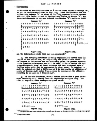 REF ID:A64554
If ve aasuma an arbitrary additive of ~ for the first col.man of Message "A"1
we get the decipherments shown in Fig. 122&. These decipherments are nov
cribbed into Message "B11
, as shown in Fig.-l.22b together with the derived
additive; this latter is used to decipher more-digits in Massage 11
B11
1 and
these deciphermnts in turn are cribbed into Message "A", and so on until
Message "A11
1 2 3 4 5 6 'l 8 9 10 11 12 13 14 15
~17386335105038
8
0 1 Ja. 5 ... 6 4 8 3 0 3 8 1 0 2
0
590848367260901
5
129530475688364
l
0 6 a,. 7 a,. 0 3 8 0 Ja. 0 8 2 2 7
0
7 9 7 7 5•.•••
7
Message "B11
1 2 3 4 5 6 'l 8 9 10 11 12 13 14 15 16
3 92107
1284249831193617
8 0
0289572896314652
5
6818771887016289
1
3729961746862379
0
6 9 0 l 2 6 8 l Ja. 6 0 6 7 l 2 i •.•••
7
Figure l22a. Figure l22b.
all the intermdiate plai; text baa Deen recovered.14
-
I.• The foregoing situation i• -ily exploitable no •tter V'bat the
J.eng~hs of the periods are, so long as they are prim to each other. It
the lengths of the periocla are not relatiYely pri.m, the general approach
in the previous subparagraph may still be used, it not to rec1uce the text
to monoalphabetic terms, at least to reduce the tut to sner&l. sets of
families which might then be amaJ gemated by other means. In passing, 1t
might be pointed out that a ditterence ot 1 in the lengths ot additives of
a pair at isol.ogs might arise :f'rom an error in copying out the additive,
resulting in an addecl or a dropped digit.
I.• In the next aituation, ve v1ll asaDll8 that w llave a pair of ••-
sages factoring to 15, having icJentical beginniaga 20 digits long. 'l'he
first 80 digits of these messages are ginn be1ov:
Message "A"
1 2 3 4 5 6 7 8 9 10 11 12 13 14 15
8 1 I 3 8 6 3 3 5 1 o 5 O 3 8
0 l ... 5 4 1 l 1 7 5 l 7 4 3 2
370739530797395
249940372533689
760931854529952
0 6 1 6 9•••.•
Message "B"
i 2 a 4 5 6 'l a 9ro11 rnra wIB
817386335105038
0 l 4 5 ... 6 4 8 3 0 3 8 l 0 2
5 9 0 8 Ja. 8 3 6 7 2 6 0 9 0 1
129530475688364
064740380408227
7 9 7 7 5•••••
Figure 123!.· Figure 123!!,.
14 l11e plain text and baSlc matrix m thu example are the same as those given m the precedmg subparagraph.
305
 