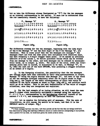 REF ID:A64554
Let us take the ditterence stream (designated as n b ") tor the tvo messages
at an interval corresi0D41ng to the -period. If each raw ia subtracted from.
the raw immediately beneath, we have the following:
6 1 Message "A"
1 2 3 4 5 6 '1 8 9 10 11 12 13 14 15
201265882412404
3 6 6/1 9 8 4 2 3 2 8 0 9 6 3
979211842846394
521091582096373
3 0 l 7 6•••••
Figure 124!.·
A , Message "B"
1 2 3 4 5 6 '1 8 9 10 ll 12 13 14 15
2 0 7 2 6 0 l 5 8 9 3 3 l 7 "'
5 8 6 3 o/J 9 8 4 2 3 2 ao 9
63979211.8428463
945210915820963
7 3 3 0 1 •••••
The clittarence stream tor the two .aeasagea, beginning with the 19th digit
of the A for Message "A" and the 21st digit of tQ.e A for Message ''B", a.ra
identical. ibis ia clear proof that the tvo messages are iaologs; 15 the
•saages start out with the same '(>la.in text enciphered With identical keys,
and then nidentl.J a 2-cl1git stagger takes -place. It ve asaum an arbitr&rJ
ac141tive of - tor column 1, we derive '(>laintext values which can be cribbed
from one llll8saage to the other1 and both messages can be reduced to monoalpba-
betic terms, as in aubpar. ti above. ibe cause of the error, after the 1nter-
mecl1ate plain text 1s solved, is discovered to be that, 1n Message "A", an
Fp (-f63) was left out at the word OWICER.1 thus producing a stager situation
at an ottset of 2 digits.
!• In the foregoing situation, the poss1bilit1 that the tvo messages
are isologs might have been indicated b)' their neat"-correspondence in J.ength,
Message "A" being two digits shorter than Message "B". But even if the texts
ot the two •saagea diverged. completely after the 80 digits shown in Figs.
123@. and!!,, the length ot the exact correspon4ence of plain text vould be
revealed 'bJ' the delta stream as Shawn ill F'..gs. 124!, and!!,, and solution Would
still go on as before. ibis is one more 4eD1011BtratiOD of the value of stagger
situations, once theJ are recognized and exploited•
.1.• Far the last enmple ot an isol.og situation, w Vill treat the cue
vhere a cipher clerk incorrec~ enciphered a massage usi!li the equation
P - K • C (i.e., correst>0D41ng to the decipb!r1pg equation) instead of the
correct P + IC • C, and subsequentl.1' be sent the corrected version.
(l) Let us examine the fol.laving pdr of •ssagea. (.Par the sake of
illustration, we will assUll! the mtrilC to be lmaWn, and that it ia the
REPUBLIC mtrix of aubpa.r. 86e_.)
15 If these messages had been very short, both their periods and lhe fact that they are &ologs could have
been discovered by taking their individual difference streams at various intervals corresponding to trial periods:
when a period of 15 was tried, we would have gotten the results as shown above.
306
..
 