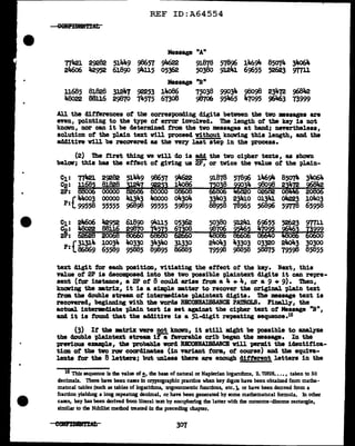 •
REF ID:A64554
Message "A"
Tili21 29282 511K9 98657 911622 91876 57896 1116911- 85074 3lfo64
24606 l,2952 61890 9'1-115 05362 50380 91241 69655 52623 mu
Message "B"
ll685 81828 31247 92253 14<>86 75038 99034 98098 23472 968lt2
48o22 88116 29870 74575 673o8 98706 95465 47095 96Jtt;3 73999
All the differences of the corresponding digits between the two •asages are
even, pointing to the type of error involved. The length of the key is not
knawn, nor can it be determined from the tvo messages at hand; nevertheless,
solution of the pl.ain text will proceed without knowing this length, &Del the
additive will be recOYered as the very last step in the process.
(2) The first thing ve will do is add the two cipher texts, as shown
below; this has the effect of giving ua 2P, or twice the value of the pl.ain-
C1: TIW 2~82 51"9 98657 911622 91878 57896 146911- 85074 3lto64
C2: ll~ 81828
i!lti ~2l 14o86
i~~~=·=
2P: 880 00000 0000 06608
(44oo3 00000 41343 4oooo oa.3oa. 334o3 23410 01341 oJi223 104o3
P: 99558 55555 96898 95555 59859 88958 78565 56896 59778 65958
C1: 2it6o6 l,2952 61890 911-115 05362 5038o 91241 69655 52623 9T7ll
~: 48o22 88ll6
fiS ZS~ s~ -~~~~-~Ea
2P: 62628 20068
P•f 31314 10034 4o330 3434o 31330 24o43 43303 03320 24o43 30300
• 86869 65589 95885 89895 86885 79598 98858 58875 79598 85855
text digit for each position, vitiating the effect of the key. next, this
value of 2P is decomposed into the tvo possible plaintext digits it can repre-
sent (for inatance, a 2P of 8 coul.d arise trom a 4 + 4, or a 9 + 9). Then,
knowing the •trix, it is a simple matter to recover the origiD&l. plain text
f'.ram tbe double stream of intermediate pla1ntext digits. Tbe message text is
recovered, beginning with the words RECODAISSANCE PNDlOLS. FiD&l.l;y, the
actual intermdiate plain text ia set againat the cipher text of Message "B11
,
and. it is found that the additive is a 51-digit repeating sequence.16
(3) It the •trix vere not knovn, it still might be possible to analyze
the cloub1e pl.a1ntezt stream iti' favorable crib began the •asap. In the
previous example, the probable vord RB10INAISSARCB will IM'Z'Jllit the identifica-
tion ot the two raw COOl"clinatea (111 variant torm, ot course) and the equiva-
lents for the 8 letters; but unless there are enough clitterent J.etters in the
16 This sequence is the value of!.• the base of natural or Napierian loganthms, 2. '11828•..• , taken to 50
decimals. There have been cases In cryptographic practice when key d:ig1ts have been obtained from mathe-
mancal tables (such as tables of logarithms, trigonometric functions, etc.). or have been denved from a
fraction yielding a lOIJ8 repeatJ.Dg decimal, or have been generated by some mathemancal formula. In other
cases, key bas been derived from literal text by enc1pherlDg the latter with the monome-dlnome rectangle,
similar to the Nihilist melhocl ueated in lhe preceding chapter.
307
 