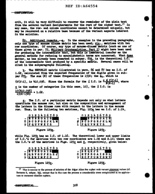 ---------------------------------------
REF ID:A64554
crib, it vill be vel",Y' difficult to recover the reDB1.nc1er of the -plain text
from the several variant deci-phezmnts tor the rest of the cipher text.1'1 In
any cue, the raw- and column coordinates c&DDOt ba datermined uniquely, but
my be recovered on a relatift base because of the ftl"iaa.t aspects inherent
in the solution.
89. Additional remrka.--!,· In the examples in the prececling paragra-pha,
onl7 one type of monome diDODB •trix has been used; viz., •trices w1th tvo
raw coordinates. Of' course, azrt type of monom-clinamB'm.trtx (such as one ot
those given in par. 75, Military CryptAnalytics, Part I) might have been used
tor produc1q the 1ntenmc11ate text, bUt this is imlaterial inaofal' as the
general :mathoda tor reducing to monoal:pbabetic terms are concerned. What !2!!_
•tter, as baa alread1' been remrked in sub'par. 85!, is the theoretical I.e.
of the intermcliate text producecl by a specif'J.c •1iriz· Several cases will be
cited in the au'bparaarapha folloVing.
b. 'lb.a REPUBLIC •trix illustrated in para. 86 &Del 87 has an I.e. ot
1.62,-calculated from the expected frequencies of tb8 digits given in aub-
par 87!!,. The sum (I) of these trequenciea 1• 1590; the •o, which ia
~f(t-1), i• 410 ,096. Since the tol"1IUla tor the ' I.e. 1s c :ci!f;1
>, where
!. is the number of categories (in this case, 10), the i I.e. is
10(410.098) 1 62
1590·1589 • • •
!.• The I.e. ot a particular matrix depellda not only on what letters
conatitute the moname row, but &180 on the composition aa4 arr&nge11111nt of
the letters in the din.om ron with respect to the letter• in the monom
rov. Thus, in the tolloving tvo matrices, Fig. 125!,baa an I.e. of 1.14,
012
-
8
-
9-~------- l .__..-......;;.....~~....;;..----
1'1gure 125!,. Figure 12~.
vhile Fig. 12~ baa an I.e. of 1.16. The theoretical lover and upper 11mita
of I.e. 's for matrices with two rav coordinates are 1.02 &Del 2.10; these are
the I.c.•a ot the •trices 1n Figs. l25c and d, respectively, given belov:
- -
8 8
9 1o=o.=--~......-=----~__, 9 ..=.-=-.;;....;;;;.....;-..:.-~-=-~:..i
Figure 125!,· Figure 125!·
1'1 Tins is smular to the process of solution of the Edgar Allen lbe cipher with variant plaintext values (cf.
footnote 2, subpar. 2~, except that in this case the process is considerably more compllcated in its appllca-
uon to mooome-dinome c1pben.
308
 