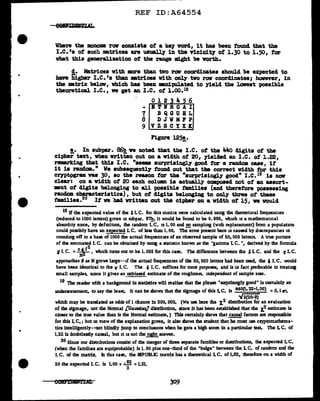 ..
•
REF ID:A64554
Where the monome rCN consists of a key vorcl., it has been found that the
I.c.•a of such matrices are usually in the vicinity of i.30 to 1.50, tor
what this gemr&lization of the range might be worth.
~· Matrices with mre than two rov coordinates should be expected to
have higher I.e. 'a than mtrices with only two row caordinates; however, in
the matrix below, vhich has been •Di:pulated to yield the lollest possible
theoretical I.e., ve get an I.e. of 1.00.18
Figure 125!,.
!.• In sub-par. 86!, we notecl tbat the I.e. ot the 44o digits of the
cipher text, vhen written out on a vidth of 20, yielaed an I.e. of 1.22,
remarking that this I.e. "seems surprisingly good for a random case, if'
it is random.." We subsequently found out that tlle correct vidth tor this
ceyptpgram YBS 30, so the reason tor the "surprisingly good11
I .c.19 is nov
clear: on a width of 20 each column is actually composed not of' an assort-
ment of' digits belonging to all pe>asible f'amiliea (and therefore possessing
random characteristics), but of digits belonging to only' three of these
f'amil.ies.20
It ve bad written out the cipher on a width ot 15, ve would
18 Jf the expected value of the 5I. C. for this matrix were calculated usmg the theoretical frequencies
(reduced to 1000 letters) given in subpar. 8'1!. it would be found to be o. 995, which is a mathematical
absurdity since, by defminon, the random I. C. is 1. 00 and .!!?. samphng (with replacement) from a population
could possibly have an expected I. C. of less than 1. 00. The error present here is caused by discrepancies in
roundmg off to a ba&e of 1000 the actual frequencies of an observed sample of 50, 000 letters. A true picture
of the emmated I.C. can be obtained by usmg a statuuc known as the "gamma I.C. ", derived by the formula
r I. c. =~ I which turns out to be I. 002 for this case. The difference between the ' I. c. and the ' I. c.
approaches t' as N grows large--if the actual frequencies of the 50, 000 letters had been used, the 5 I.C. would
have been identical to the v I.C. The 6 I.C. suffices for most purposes, and is in fact preferable in treatmg
small samples, 11Dce it gives an unbiased estimate of the roughness, independent of sample size.
19 The reader with a background In statistics will realize that the phrase "surprismgly good" is certainly an
understatement, to say the least. It can be shown that the sigmage of this LC. is 44o(l.22-1•OO) =5.1 r,
../2(20·9)
which may be translated as odds of l chance In 200, ooo. (We use here the x.2 distribution for an evaluation
of the sigmage, not the Normal [Gaussian] distribution, since It bas been established that the f' estimate is
closer to the true value than is the Normal estimate. ) Tbjs certainly shows that E.!.!!!!! facron are responsible
for this Lc.; but m view of the explanation given, it also shows the student that he must use cl'YPromathema-
tics lntelligently--not blindly jump ro conclu11on1 when he gets a high scoie in a particular test. l1le LC. of
1.2.2 is doubtlessly causal, but it is not the.EB!!!.answer.
20 Since our distributions consist of the merger of three separate families or chstrlbutions, the expected Lc.
(when the families are equiprobable) isl. 00 plus one-thud of the "bulge" between the L c. of random and the
I. C. of the matrix. Jn tlus case, the REPUBLIC matrix has a theoretical LC. of 1.62, theiefore on a width of
20 the expected I. C. ls 1.00 + •62 =1.21.
3
309
 