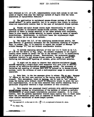 REF ID:A64554
have obtained an I.e. of i.27, wu1erstanc1able since each col.um 1a nov coa-
poaecl of cl1g1ta tram ODlJ two fa11111ea inateacl of clig:lta troll the total
population of equiprobable taalliea.21
f. 1'be a'D'Dlicat1m to encipherecl mouome-clinaae ayatw of the ctelta-
atreaii mtbocl22·1s quite possible, but it ia usually leas likely to produce
clear-cut exploitable results tban in the case of enciphered clinom ayatema.
I.• Di'DCllle and aplit cl1nama counts might theor.etically be useful in
equating columns in enciphered JDODOm-clinama ayatema; bovever, in actual
practice if there is enough •teriaJ. to use these methods vith conn.aence,
there ia alao uauall7 enough •terial to equate colwma bJ •ans of :amoaic
cliatributiona. leverthelesa, in clifticult caaea the cryptanaJ111t might
baft no choice but to use these •thocls.
h. The higher tbe I.e. of tbe uncler~ng mnom-clinome •triz, the
leas mterial is gemrally IJ8C8S8&17 for the auccesstul equating Of COlUllDS.
~, in aubpa.r. ~ it ia possible to equate the colWllDS of Message "A"
without Message "B', but not without considerable trouble.
1. In syatema emplo;ying •trices of ver, lav I.e. •a (such as an 1.c.
of l.Ci! for the •trix in Fig. 125!), the lllOllOlll1c roupeaa is not aignit-
icantly above r&Dcl.am to permit the use of the monomlc I I.e. in establishing
the periocl or in equating colU111D8. leverthel.eas, the pronounced cl1ncn:1.c
rouglmeaa inherent in !Y:_ monom-clinome ayatema is enough to enable the
factoring ancl subsequent equating of columaa, given auf'ticient •terial•
.1.• It might not be ami.aa to obsene that additive-encipherecl dinama
syatema employing a single-digit ward separator Will give rise to m.nifes-
tationa of an additive-enciphered monome-clinoma s111t•. i!:te -proceaaea of
factoring ancl equating of colWllDS here v1ll be pursued as in monome-d.1.nome
syatema, until the eYidence of such a vord-aepa.rator usage is uncovered and.
expJ.o1tecl.
~· lote that, in the two messages given in aubpar. 86!, !!, aeg,., Message
"B" begins at the Vf1r:1 next position in the keying cycle where Message "A"
atoppecl. Thia pheuomanon, kDOVD as taUiy, can be usecl to "aet" •aaagea
along tbe keying eycl.e without resort to exhaustive trial.a to prove the cor-
rect au-perimpoaition, if it baa been observed that trattic enanating from a
particular origiuator exhibits a high incidence ot this situation.
1. ibia chapter baa concern.eel itself entirely With ad4::Ltive-enc1pherecl
monoma-cl1.nome ayatema .. illustrations ot the •tboda of attack on perioclic
enciphermenta of mixed-length intermediate plaintext el.e•nta. It 1• clear,
however, tbat the general approaches treated a'(JP].7 equally well in those cases
where the 1ntermdiate plain text ia composed ot clincmea aDd trinoms, or
other •'mi1 er variations ot mlxecl-length systems.
'
21
The expected I. C. 1n dus case is 1. 00 + •: 2 =1. 3, as explained In footnote 20, above.
22 Cf. subpar. 83!·
310
i'
 