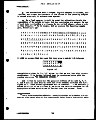 ..
REF ID:A64554
!!• Die observations md8 in aubpar. ~with respect to ad41t1ve, aub-
tractin, and Dd.nuancl enciptaenmita in tbe &JBtema ot the 1Jl"8ce41Dg cb&pter
of course al.so apply to mncae-41.nome systems.
!!• As a t1nal remrk, it 111.ght be noted that aituatioaa vb.erein the
compoeition of tbe •trix ia Jmon, but the coordinate& are unknOIRl, is not
of 111Ch help 1n attacking a cryptograa in the illi.tial. stages, unless a crib
is al.so aYailable.23 As an example, let us conaider tbe tollav1ng crypto-
gram, factoring to 35:
1234&&1ssronn~u~H~ma~m~~MH~n~~~m~~M~
80404311052296161428004342866347839
25161041002001207149903138716134078
16767041002068106449734115600513305
2088509483462~299725011380099903729
43177532651215965970193023391912775
0 0 5 6 0 3 3 If. 3 6 8 2 5 5 1
It v1U be aaaumcl tbat the •Delll' baa been using a •trix with internal.
B!?BBOAIS
BCDl'OHJKLM
PQUVWXYZ.f
composition as abalm in 1'1g. 126, above, but that we are tacecl with UDlmown
coorc11natea. It is turt'ber believed that the crn>togrua begiu v1th the
openiDg stereotype "TO CClllAIDDG OFFICER."
(1) It v1ll be Doted that the pl.a1ntezt letters of the crib C, M, D,
G, and P :mat all came :trom the &BM raw ot the •trix; therefore the first
dig1ta of all these 41nome equivalents II.Ult 'be identical.. It ve arbitrarily
uaum this digit to be t>J,aintext -· ve derin the relative additive tor the
appropriate columaa vbich ve uae to decipher clowrl the columoa. 'l'hua:
23 Even in simple monoalphabeuc substlmtion, a known plain component ls of no am.stance in the early
stages; and in later stages 11 helpful only if the cipher component has been derived ln some sysremauc fashion.
311
 
