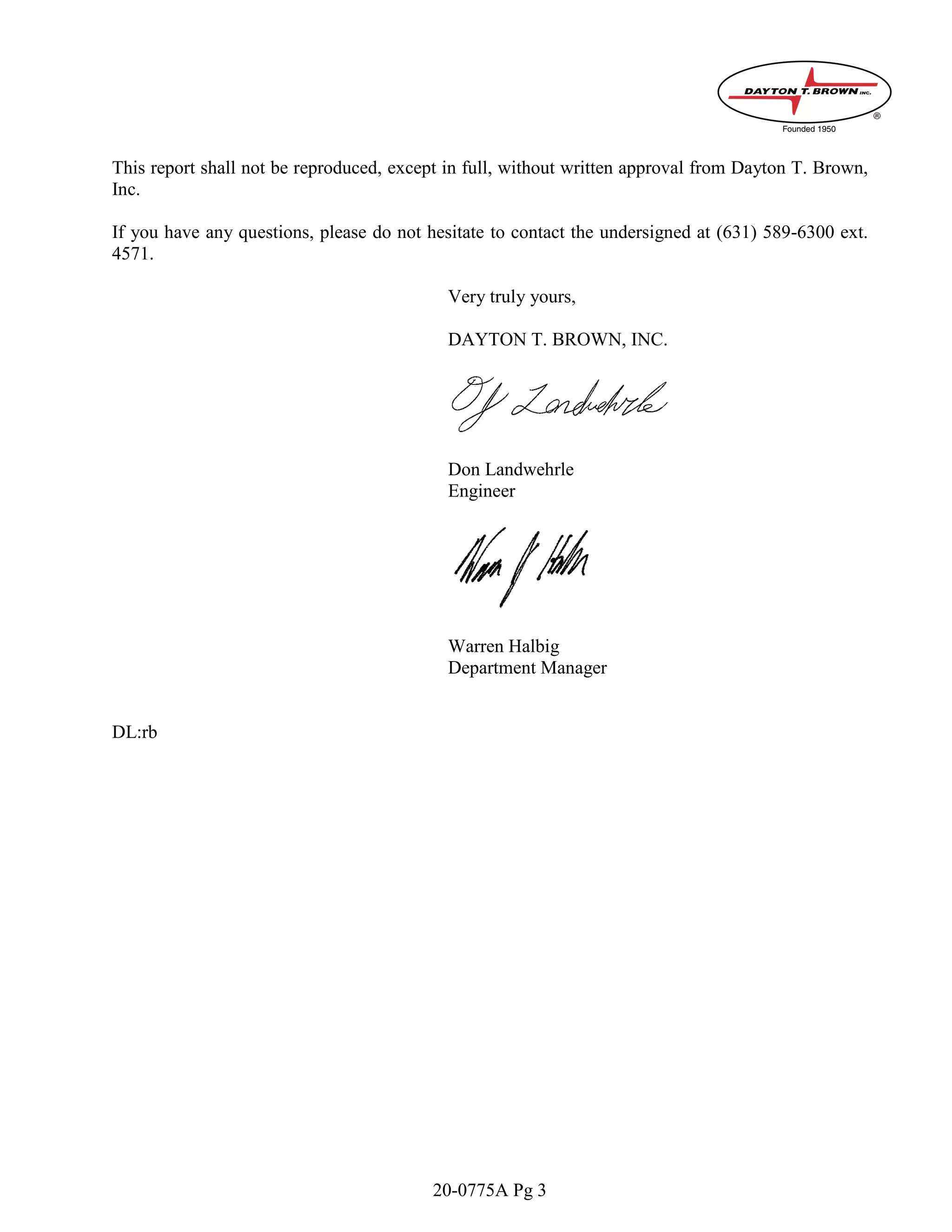 20-0775A Pg 3
This report shall not be reproduced, except in full, without written approval from Dayton T. Brown,
Inc.
If you have any questions, please do not hesitate to contact the undersigned at (631) 589-6300 ext.
4571.
Very truly yours,
DAYTON T. BROWN, INC.
Don Landwehrle
Engineer
Warren Halbig
Department Manager
DL:rb
 