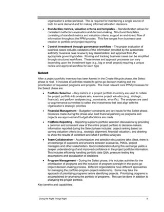 organization’s entire workload. This is required for maintaining a single source of
         truth for work demand and for making informed allocation decisions
    •    Standardize metrics, valuation criteria and templates – Standardization allows for
         consistent methods in evaluation and decision-making. Structured templates,
         consisting of standard metrics and valuation criteria, support an end-to-end flow of
         information throughout the PPM process. This flow ranges from business case
         creation to portfolio and project reporting
    •    Control investment through governance workflow – The proper evaluation of
         business cases includes validation of the information provided by the appropriate
         authority; business case review by key stakeholders; and approval from the
         appropriate governing bodies. Routing and tracking business cases can be simplified
         through structured workflows. These review and approval processes can vary
         depending upon the investment type (e.g., big or small project) requiring a unique
         review and approval workflow for each type

Select
After a project portfolio inventory has been formed in the Create lifecycle phase, the Select
phase is next. It includes all activities related to go/no-go decision-making and the
prioritization of requested programs and projects. The most relevant core PPM processes for
the Select phase are:
    •    Portfolio Selection – Key metrics in a project portfolio inventory are used to collate
         the project portfolio into analysis sets; examine project valuation (e.g., strategic,
         financial); and perform analyses (e.g., constraints, what-if’s). The analyses are used
         by a governance committee to select the investments that best align with the
         organization’s strategic priorities
    •    Financial Management – Budgetary constraints are key inputs for the Select phase.
         Decisions made during the phase also feed financial planning as programs and
         projects are approved and budget allocations are made
    •    Portfolio Reporting – Reporting supports portfolio selection discussions by providing
         a common and consistent view of the entire project portfolio to decision-makers.
         Information reported during the Select phase includes: project ranking based on
         varying valuation criteria (e.g., strategic alignment, financial valuation), and charting
         to show the results of constraint and what-if portfolio analyses
    •    Team Collaboration – As prioritization and selection discussions take place, there is
         an exchange of questions and answers between executives, PMOs, project
         managers and other stakeholders. Good collaboration during this exchange yields a
         deeper understanding of and improved confidence in the project portfolio information.
         This includes efficiently handling portfolio data Q&A, pressure testing key
         assumptions and socialization of decisions
    •    Program Management – During the Select phase, this includes activities for the
         prioritization of programs and the inclusion of program-oversight in the go/no-go
         project decision-making process. Different organizations have different approaches
         for managing the portfolio-program-project relationship. Some may take the
         approach of prioritizing programs before identifying projects. Prioritizing programs is
         accomplished by analyzing the portfolio of programs. This can be done in addition to
         analyzing the project portfolio
Key benefits and capabilities:




 Doing the Right Things Right                                                                  8
 