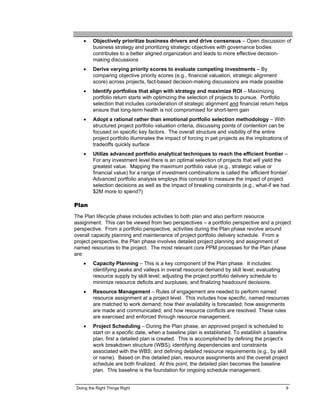 •    Objectively prioritize business drivers and drive consensus – Open discussion of
        business strategy and prioritizing strategic objectives with governance bodies
        contributes to a better aligned organization and leads to more effective decision-
        making discussions
   •    Derive varying priority scores to evaluate competing investments – By
        comparing objective priority scores (e.g., financial valuation, strategic alignment
        score) across projects, fact-based decision-making discussions are made possible
   •    Identify portfolios that align with strategy and maximize ROI – Maximizing
        portfolio return starts with optimizing the selection of projects to pursue. Portfolio
        selection that includes consideration of strategic alignment and financial return helps
        ensure that long-term health is not compromised for short-term gain
   •    Adopt a rational rather than emotional portfolio selection methodology – With
        structured project portfolio valuation criteria, discussing points of contention can be
        focused on specific key factors. The overall structure and visibility of the entire
        project portfolio illuminates the impact of forcing in pet projects as the implications of
        tradeoffs quickly surface
   •    Utilize advanced portfolio analytical techniques to reach the efficient frontier –
        For any investment level there is an optimal selection of projects that will yield the
        greatest value. Mapping the maximum portfolio value (e.g., strategic value or
        financial value) for a range of investment combinations is called the ‘efficient frontier’.
        Advanced portfolio analysis employs this concept to measure the impact of project
        selection decisions as well as the impact of breaking constraints (e.g., what-if we had
        $2M more to spend?)

Plan
The Plan lifecycle phase includes activities to both plan and also perform resource
assignment. This can be viewed from two perspectives – a portfolio perspective and a project
perspective. From a portfolio perspective, activities during the Plan phase revolve around
overall capacity planning and maintenance of project portfolio delivery schedule. From a
project perspective, the Plan phase involves detailed project planning and assignment of
named resources to the project. The most relevant core PPM processes for the Plan phase
are:
   •    Capacity Planning – This is a key component of the Plan phase. It includes:
        identifying peaks and valleys in overall resource demand by skill level; evaluating
        resource supply by skill level; adjusting the project portfolio delivery schedule to
        minimize resource deficits and surpluses; and finalizing headcount decisions.
   •    Resource Management – Rules of engagement are needed to perform named
        resource assignment at a project level. This includes how specific, named resources
        are matched to work demand; how their availability is forecasted; how assignments
        are made and communicated; and how resource conflicts are resolved. These rules
        are exercised and enforced through resource management.
   •    Project Scheduling – During the Plan phase, an approved project is scheduled to
        start on a specific date, when a baseline plan is established. To establish a baseline
        plan, first a detailed plan is created. This is accomplished by defining the project’s
        work breakdown structure (WBS); identifying dependencies and constraints
        associated with the WBS; and defining detailed resource requirements (e.g., by skill
        or name). Based on this detailed plan, resource assignments and the overall project
        schedule are both finalized. At this point, the detailed plan becomes the baseline
        plan. This baseline is the foundation for ongoing schedule management.


Doing the Right Things Right                                                                     9
 