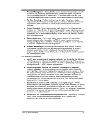 •    Financial Management – During the Plan phase, financial management is primarily
         concerned with forecasting spend and aligning spend with budgets. Project-level
         planning and forecasting is an essential input to the overall spend forecast. This
         includes with well-formed project schedules, resource estimates and cost estimates.
    •    Portfolio Reporting – Portfolio-level reporting during the Plan phase includes
         resource utilization forecasts to identify resource under/over utilization; overviews of
         project schedules to view timing of overall project portfolio delivery; and spend
         forecasts
    •    Project Reporting – Project-level reporting starts during the Plan phase with the
         formation of a Project Charter. Project charters detail the scope, objectives, schedule
         and resources needed for successful project execution. At the project’s end, project
         performance can be measured by comparing project results with estimated benefits
         from the Project Charter
    •    Team Collaboration – Planning the start of projects requires tight coordination
         between decision-makers (executives via PMOs), project managers, resource
         managers and project team members. Collaboration is needed to ensure the clarity
         of decisions, priorities and resource assignments
    •    Program Management –Similar to the overall planning of the portfolio schedule,
         organizations that define programs will develop program schedules. A program
         schedule is assembled from the schedules of the individual project within the
         program. During the Plan phase, detailed plans for the program’s underlying projects
         are created and baselined
Key benefits and capabilities:
    •    Identify gaps between overall resource availability and demand at the skill level
         – Predicting resource utilization is a key input for capacity planning. Without proper
         capacity planning, an organization will have very limited capability to pursue long term
         strategic initiatives. This is a portfolio-level capability
    •    Finalize and release roadmap and headcount requirements to maximize
         resource utilization – A release roadmap communicates the results of capacity
         planning and provides direction to project managers and resource managers. Using
         the release roadmap, project managers can coordinate resources assignments and
         clarify priorities with resource managers. This is a key step where decisions and
         priorities translate into an actual schedule. Resource managers and project
         managers need this visibility to avoid resource conflicts. This is a benefit across all
         divisions within the organization
    •    Search for team members with availability and assign to project – With the
         appropriate resource management capabilities in place, project managers can quickly
         assess the fit and availability of resources to projects and project tasks and make
         specific named resource assignment decisions. This is a key point where the detailed
         project planning, resource management, and portfolio decisions and priorities
         converge and transition into action
    •    Finalize plan and baseline before moving into execution – Establishing a baseline
         plan is critical to ongoing management of a project. With a baseline plan,
         expectations are set across all project stakeholders




 Doing the Right Things Right                                                                  10
 